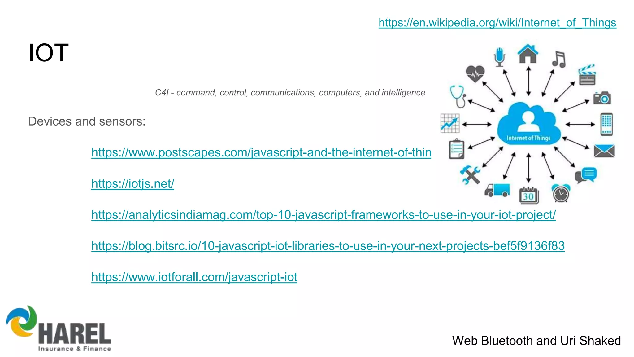 IOT
C4I - command, control, communications, computers, and intelligence
Devices and sensors:
https://www.postscapes.com/javascript-and-the-internet-of-things/
https://iotjs.net/
https://analyticsindiamag.com/top-10-javascript-frameworks-to-use-in-your-iot-project/
https://blog.bitsrc.io/10-javascript-iot-libraries-to-use-in-your-next-projects-bef5f9136f83
https://www.iotforall.com/javascript-iot
https://en.wikipedia.org/wiki/Internet_of_Things
Web Bluetooth and Uri Shaked
 