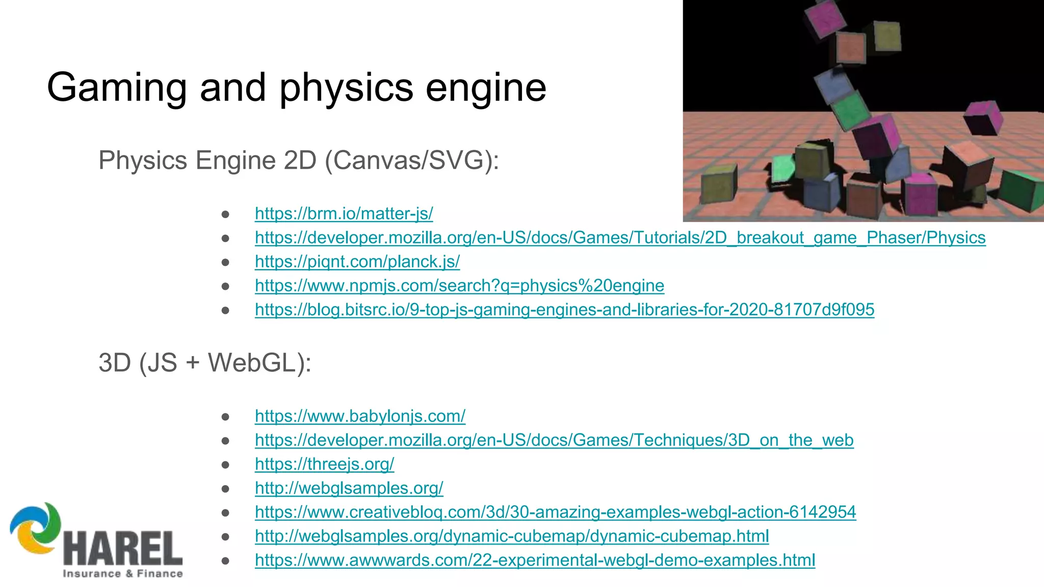 Gaming and physics engine
Physics Engine 2D (Canvas/SVG):
● https://brm.io/matter-js/
● https://developer.mozilla.org/en-US/docs/Games/Tutorials/2D_breakout_game_Phaser/Physics
● https://piqnt.com/planck.js/
● https://www.npmjs.com/search?q=physics%20engine
● https://blog.bitsrc.io/9-top-js-gaming-engines-and-libraries-for-2020-81707d9f095
3D (JS + WebGL):
● https://www.babylonjs.com/
● https://developer.mozilla.org/en-US/docs/Games/Techniques/3D_on_the_web
● https://threejs.org/
● http://webglsamples.org/
● https://www.creativebloq.com/3d/30-amazing-examples-webgl-action-6142954
● http://webglsamples.org/dynamic-cubemap/dynamic-cubemap.html
● https://www.awwwards.com/22-experimental-webgl-demo-examples.html
 