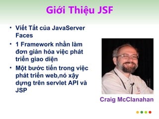 Giới Thiệu JSF Viết Tắt của JavaServer Faces 1 Framework nhằn làm đơn giản hóa việc phát triển giao diện Một bước tiến trong việc phát triển web,nó xậy dựng trên servlet API và JSP Craig McClanahan 