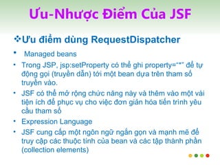 Ưu-Nhược Điểm Của JSF Ưu điểm dùng RequestDispatcher Managed beans Trong JSP, jsp:setProperty có thể ghi property=“*” để tự động gọi (truyền dẫn) tới một bean dựa trên tham số truyền vào.  JSF có thể mở rộng chức năng này và thêm vào một vài tiện ích để phục vụ cho việc đơn giản hóa tiến trình yêu cầu tham số Expression Language JSF cung cấp một ngôn ngữ ngắn gọn và mạnh mẽ để truy cập các thuộc tính của bean và các tập thành phần (collection elements) 