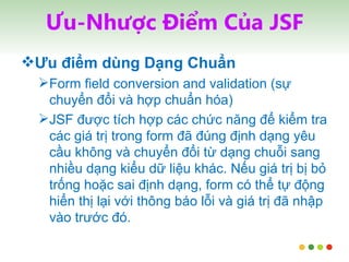 Ưu-Nhược Điểm Của JSF Ưu điểm dùng Dạng Chuẩn Form field conversion and validation (sự chuyển đổi và hợp chuẩn hóa) JSF được tích hợp các chức năng để kiểm tra các giá trị trong form đã đúng định dạng yêu cầu không và chuyển đổi từ dạng chuỗi sang nhiều dạng kiểu dữ liệu khác. Nếu giá trị bị bỏ trống hoặc sai định dạng, form có thể tự động hiển thị lại với thông báo lỗi và giá trị đã nhập vào trước đó. 