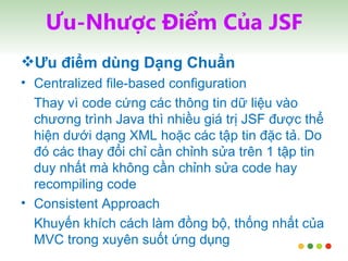 Ưu-Nhược Điểm Của JSF Ưu điểm dùng Dạng Chuẩn Centralized file-based configuration Thay vì code cứng các thông tin dữ liệu vào chương trình Java thì nhiều giá trị JSF được thể hiện dưới dạng XML hoặc các tập tin đặc tả. Do đó các thay đổi chỉ cần chỉnh sửa trên 1 tập tin duy nhất mà không cần chỉnh sửa code hay recompiling code Consistent Approach Khuyến khích cách làm đồng bộ, thống nhất của MVC trong xuyên suốt ứng dụng 