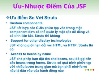 Ưu-Nhược Điểm Của JSF Ưu điểm So Với Struts Custom components JSF kết hợp các GUIs phức tạp vào trong một component đơn có thể quản lý một các dễ dàng và có tính liên kết. Struts thì không Support for other display technologies JSF không giới hạn đối với HTML và HTTP; Struts thì có. Access to beans by name JSF cho phép bạn đặt tên cho beans, sau đó gọi tên các beans trong forms. Struts có quá trình phức tạp với nhiều bước trung gian mà bạn phải nhớ form nào là đầu vào của hành động nào  