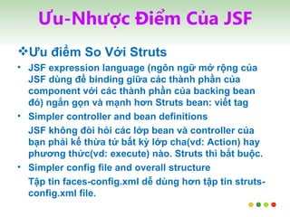 Ưu-Nhược Điểm Của JSF Ưu điểm So Với Struts JSF expression language (ngôn ngữ mở rộng của JSF dùng để binding giữa các thành phần của component với các thành phần của backing bean đó) ngắn gọn và mạnh hơn Struts bean: viết tag Simpler controller and bean definitions JSF không đòi hỏi các lớp bean và controller của bạn phải kế thừa tứ bất kỳ lớp cha(vd: Action) hay phương thức(vd: execute) nào. Struts thì bắt buộc. Simpler config file and overall structure Tập tin faces-config.xml dễ dùng hơn tập tin struts-config.xml file. 