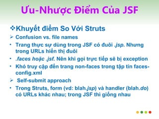 Ưu-Nhược Điểm Của JSF Khuyết điểm So Với Struts Confusion vs. file names Trang thực sự dùng trong JSF có đuôi  .jsp . Nhưng trong URLs hiển thị đuôi .faces hoặc   .jsf.  Nên khi gọi trực tiếp sẽ bị exception Khó truy cập đến trang non-faces trong tập tin faces-config.xml Self-submit approach Trong Struts, form (vd: blah .jsp ) và handler (blah .do ) có URLs khác nhau; trong JSF thì giống nhau 