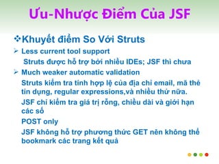 Ưu-Nhược Điểm Của JSF Khuyết điểm So Với Struts Less current tool support   Struts được hỗ trợ bởi nhiều IDEs; JSF thì chưa Much weaker automatic validation Struts kiểm tra tính hợp lệ của địa chỉ email, mã thẻ tín dụng, regular expressions,và nhiều thứ nữa.  JSF chỉ kiểm tra giá trị rỗng, chiều dài và giới hạn các số POST only JSF không hỗ trợ phương thức GET nên không thể bookmark các trang kết quả 