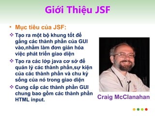 Giới Thiệu JSF Mục tiêu của JSF: Tạo ra một bộ khung tốt để gắng các thành phần của GUI vào,nhằm làm đơn giản hóa việc phát triển giao diện Tạo ra các lớp java cơ sở để  quản lý các thành phần,sự kiện của các thành phần và chu kỳ sống của nó trong giao diện Cung cấp các thành phần GUI chung bao gồm các thành phần HTML input. Craig McClanahan 