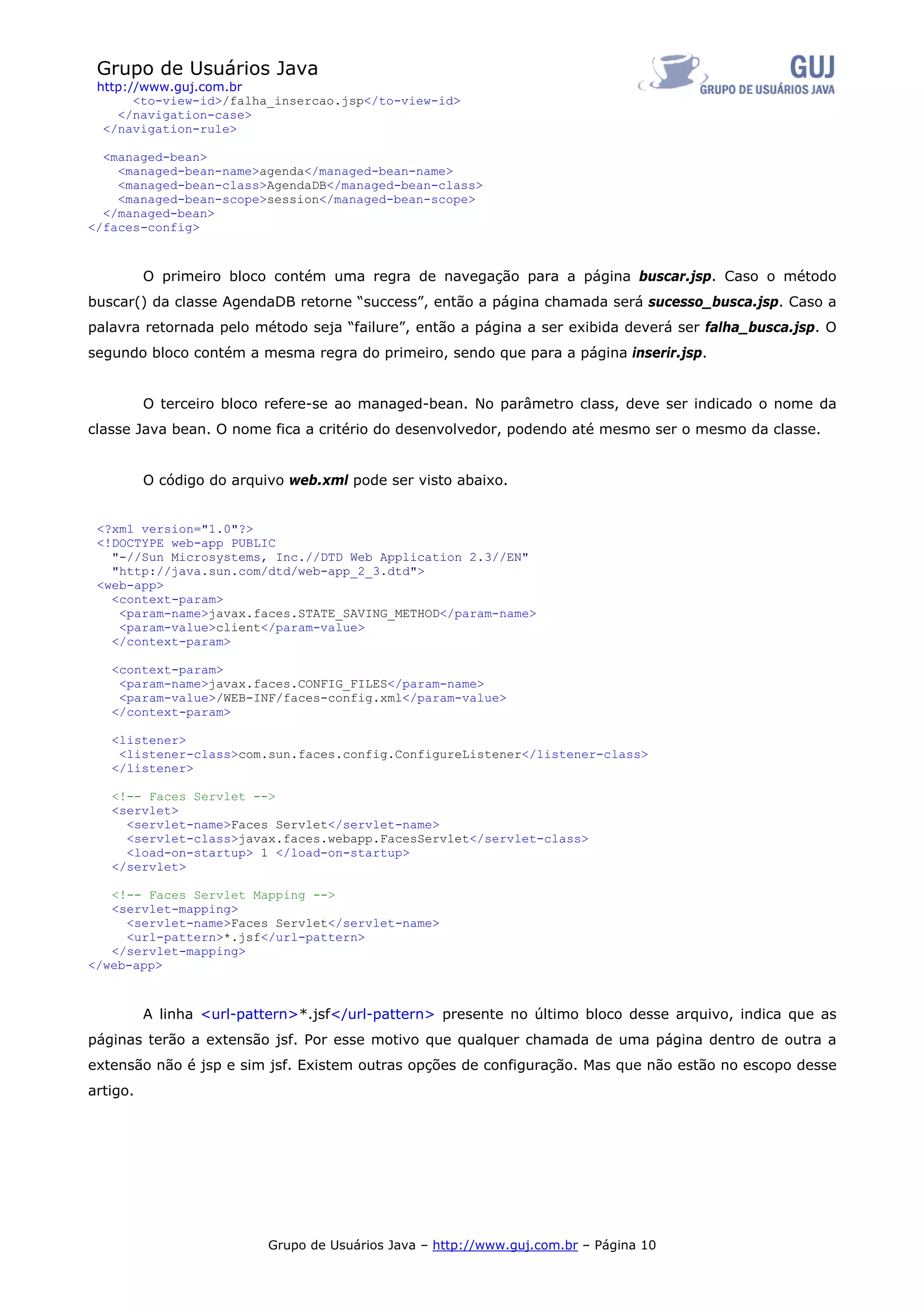Grupo de Usuários Java
 http://www.guj.com.br
       <to-view-id>/falha_insercao.jsp</to-view-id>
    </navigation-case>
  </navigation-rule>

  <managed-bean>
    <managed-bean-name>agenda</managed-bean-name>
    <managed-bean-class>AgendaDB</managed-bean-class>
    <managed-bean-scope>session</managed-bean-scope>
  </managed-bean>
</faces-config>



          O primeiro bloco contém uma regra de navegação para a página buscar.jsp. Caso o método
buscar() da classe AgendaDB retorne “success”, então a página chamada será sucesso_busca.jsp. Caso a
palavra retornada pelo método seja “failure”, então a página a ser exibida deverá ser falha_busca.jsp. O
segundo bloco contém a mesma regra do primeiro, sendo que para a página inserir.jsp.


          O terceiro bloco refere-se ao managed-bean. No parâmetro class, deve ser indicado o nome da
classe Java bean. O nome fica a critério do desenvolvedor, podendo até mesmo ser o mesmo da classe.


          O código do arquivo web.xml pode ser visto abaixo.


 <?xml version="1.0"?>
 <!DOCTYPE web-app PUBLIC
   "-//Sun Microsystems, Inc.//DTD Web Application 2.3//EN"
   "http://java.sun.com/dtd/web-app_2_3.dtd">
 <web-app>
   <context-param>
    <param-name>javax.faces.STATE_SAVING_METHOD</param-name>
    <param-value>client</param-value>
   </context-param>

   <context-param>
    <param-name>javax.faces.CONFIG_FILES</param-name>
    <param-value>/WEB-INF/faces-config.xml</param-value>
   </context-param>

   <listener>
    <listener-class>com.sun.faces.config.ConfigureListener</listener-class>
   </listener>

   <!-- Faces Servlet -->
   <servlet>
     <servlet-name>Faces Servlet</servlet-name>
     <servlet-class>javax.faces.webapp.FacesServlet</servlet-class>
     <load-on-startup> 1 </load-on-startup>
   </servlet>

   <!-- Faces Servlet Mapping -->
   <servlet-mapping>
     <servlet-name>Faces Servlet</servlet-name>
     <url-pattern>*.jsf</url-pattern>
   </servlet-mapping>
</web-app>



          A linha <url-pattern>*.jsf</url-pattern> presente no último bloco desse arquivo, indica que as
páginas terão a extensão jsf. Por esse motivo que qualquer chamada de uma página dentro de outra a
extensão não é jsp e sim jsf. Existem outras opções de configuração. Mas que não estão no escopo desse
artigo.




                           Grupo de Usuários Java – http://www.guj.com.br – Página 10
 