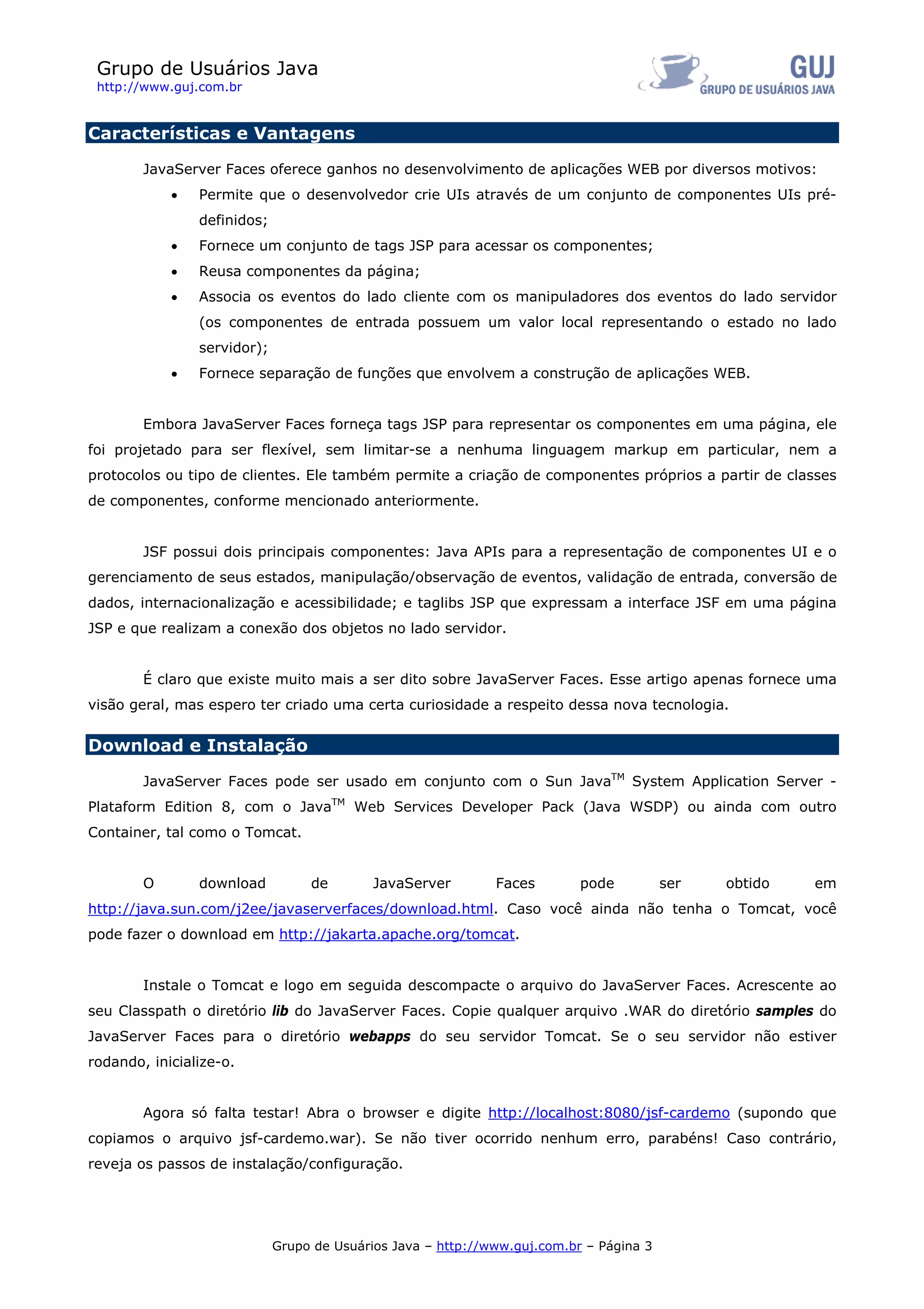 Grupo de Usuários Java
 http://www.guj.com.br


Características e Vantagens

        JavaServer Faces oferece ganhos no desenvolvimento de aplicações WEB por diversos motivos:
            •   Permite que o desenvolvedor crie UIs através de um conjunto de componentes UIs pré-
                definidos;
            •   Fornece um conjunto de tags JSP para acessar os componentes;
            •   Reusa componentes da página;
            •   Associa os eventos do lado cliente com os manipuladores dos eventos do lado servidor
                (os componentes de entrada possuem um valor local representando o estado no lado
                servidor);
            •   Fornece separação de funções que envolvem a construção de aplicações WEB.


        Embora JavaServer Faces forneça tags JSP para representar os componentes em uma página, ele
foi projetado para ser flexível, sem limitar-se a nenhuma linguagem markup em particular, nem a
protocolos ou tipo de clientes. Ele também permite a criação de componentes próprios a partir de classes
de componentes, conforme mencionado anteriormente.


        JSF possui dois principais componentes: Java APIs para a representação de componentes UI e o
gerenciamento de seus estados, manipulação/observação de eventos, validação de entrada, conversão de
dados, internacionalização e acessibilidade; e taglibs JSP que expressam a interface JSF em uma página
JSP e que realizam a conexão dos objetos no lado servidor.


        É claro que existe muito mais a ser dito sobre JavaServer Faces. Esse artigo apenas fornece uma
visão geral, mas espero ter criado uma certa curiosidade a respeito dessa nova tecnologia.

Download e Instalação

        JavaServer Faces pode ser usado em conjunto com o Sun JavaTM System Application Server -
Plataform Edition 8, com o JavaTM Web Services Developer Pack (Java WSDP) ou ainda com outro
Container, tal como o Tomcat.


        O       download          de        JavaServer        Faces        pode          ser   obtido   em
http://java.sun.com/j2ee/javaserverfaces/download.html. Caso você ainda não tenha o Tomcat, você
pode fazer o download em http://jakarta.apache.org/tomcat.


        Instale o Tomcat e logo em seguida descompacte o arquivo do JavaServer Faces. Acrescente ao
seu Classpath o diretório lib do JavaServer Faces. Copie qualquer arquivo .WAR do diretório samples do
JavaServer Faces para o diretório webapps do seu servidor Tomcat. Se o seu servidor não estiver
rodando, inicialize-o.


        Agora só falta testar! Abra o browser e digite http://localhost:8080/jsf-cardemo (supondo que
copiamos o arquivo jsf-cardemo.war). Se não tiver ocorrido nenhum erro, parabéns! Caso contrário,
reveja os passos de instalação/configuração.




                             Grupo de Usuários Java – http://www.guj.com.br – Página 3
 