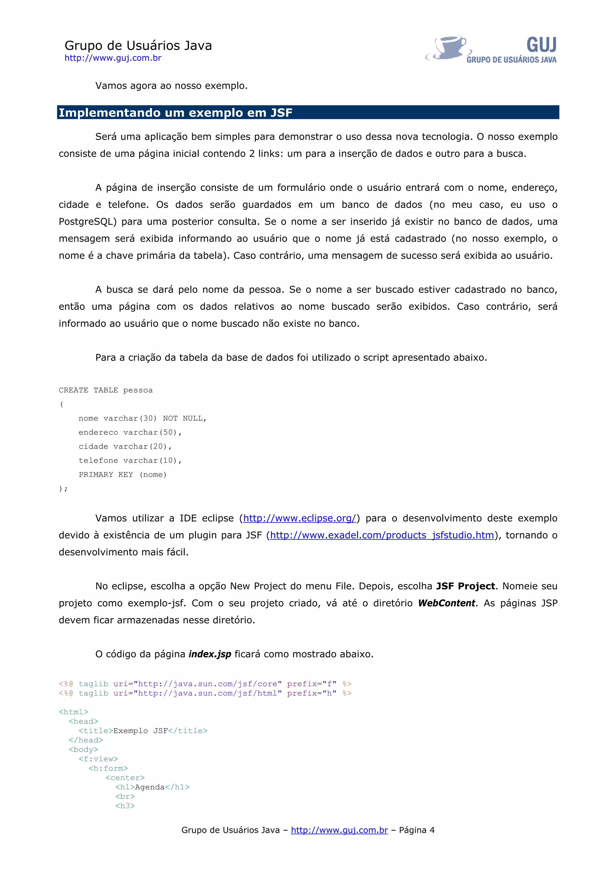 Grupo de Usuários Java
    http://www.guj.com.br


          Vamos agora ao nosso exemplo.

Implementando um exemplo em JSF

          Será uma aplicação bem simples para demonstrar o uso dessa nova tecnologia. O nosso exemplo
consiste de uma página inicial contendo 2 links: um para a inserção de dados e outro para a busca.


          A página de inserção consiste de um formulário onde o usuário entrará com o nome, endereço,
cidade e telefone. Os dados serão guardados em um banco de dados (no meu caso, eu uso o
PostgreSQL) para uma posterior consulta. Se o nome a ser inserido já existir no banco de dados, uma
mensagem será exibida informando ao usuário que o nome já está cadastrado (no nosso exemplo, o
nome é a chave primária da tabela). Caso contrário, uma mensagem de sucesso será exibida ao usuário.


          A busca se dará pelo nome da pessoa. Se o nome a ser buscado estiver cadastrado no banco,
então uma página com os dados relativos ao nome buscado serão exibidos. Caso contrário, será
informado ao usuário que o nome buscado não existe no banco.


          Para a criação da tabela da base de dados foi utilizado o script apresentado abaixo.


CREATE TABLE pessoa
(
       nome varchar(30) NOT NULL,
       endereco varchar(50),
       cidade varchar(20),
       telefone varchar(10),
       PRIMARY KEY (nome)
);


          Vamos utilizar a IDE eclipse (http://www.eclipse.org/) para o desenvolvimento deste exemplo
devido à existência de um plugin para JSF (http://www.exadel.com/products_jsfstudio.htm), tornando o
desenvolvimento mais fácil.


          No eclipse, escolha a opção New Project do menu File. Depois, escolha JSF Project. Nomeie seu
projeto como exemplo-jsf. Com o seu projeto criado, vá até o diretório WebContent. As páginas JSP
devem ficar armazenadas nesse diretório.


          O código da página index.jsp ficará como mostrado abaixo.


<%@ taglib uri="http://java.sun.com/jsf/core" prefix="f" %>
<%@ taglib uri="http://java.sun.com/jsf/html" prefix="h" %>

<html>
  <head>
    <title>Exemplo JSF</title>
  </head>
  <body>
    <f:view>
       <h:form>
          <center>
            <h1>Agenda</h1>
            <br>
            <h3>

                             Grupo de Usuários Java – http://www.guj.com.br – Página 4
 