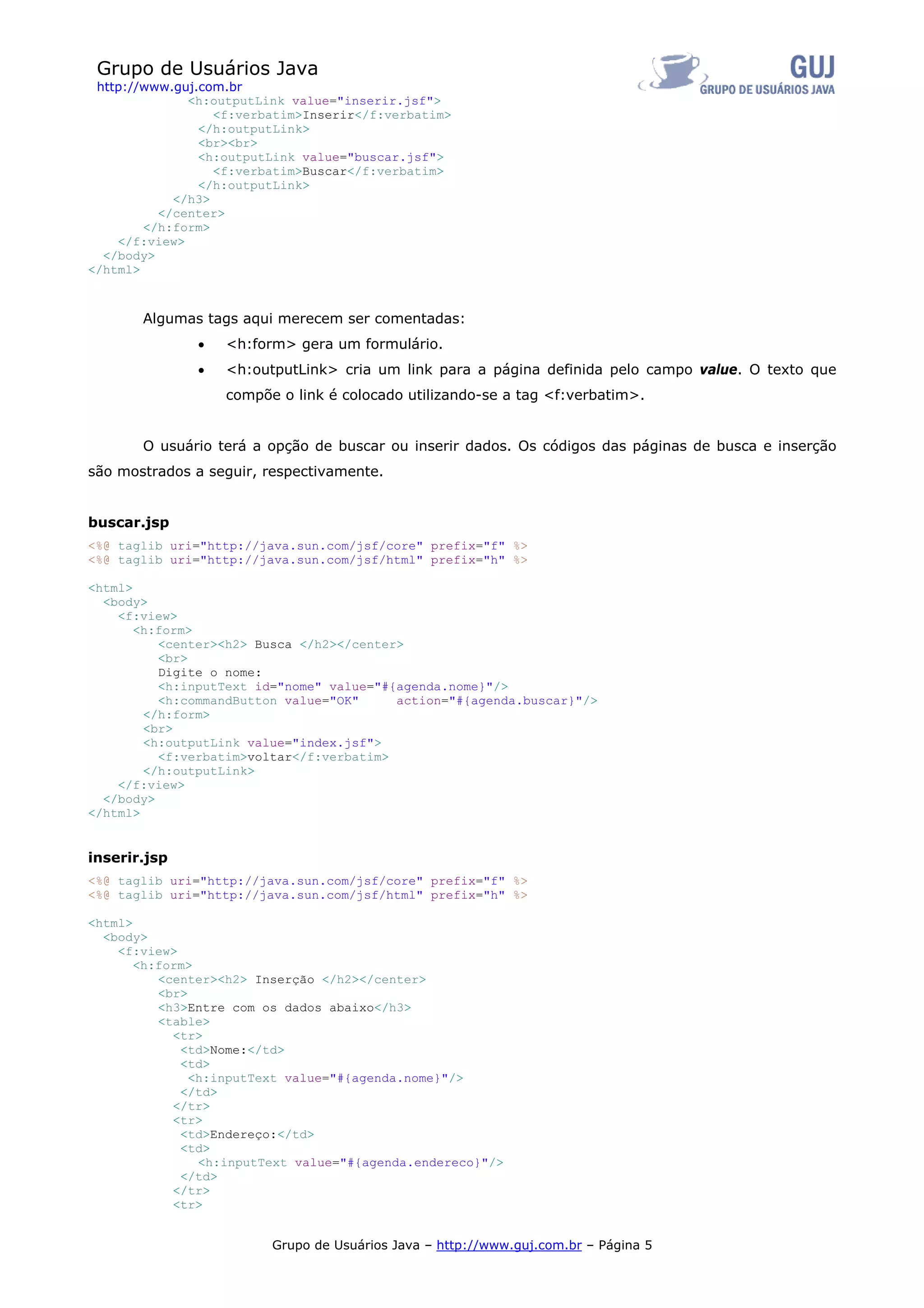 Grupo de Usuários Java
 http://www.guj.com.br
              <h:outputLink value="inserir.jsf">
                  <f:verbatim>Inserir</f:verbatim>
                </h:outputLink>
                <br><br>
                <h:outputLink value="buscar.jsf">
                  <f:verbatim>Buscar</f:verbatim>
                </h:outputLink>
            </h3>
          </center>
        </h:form>
    </f:view>
  </body>
</html>



       Algumas tags aqui merecem ser comentadas:
               •   <h:form> gera um formulário.
               •   <h:outputLink> cria um link para a página definida pelo campo value. O texto que
                   compõe o link é colocado utilizando-se a tag <f:verbatim>.


       O usuário terá a opção de buscar ou inserir dados. Os códigos das páginas de busca e inserção
são mostrados a seguir, respectivamente.


buscar.jsp
<%@ taglib uri="http://java.sun.com/jsf/core" prefix="f" %>
<%@ taglib uri="http://java.sun.com/jsf/html" prefix="h" %>

<html>
  <body>
    <f:view>
       <h:form>
          <center><h2> Busca </h2></center>
          <br>
          Digite o nome:
          <h:inputText id="nome" value="#{agenda.nome}"/>
          <h:commandButton value="OK"     action="#{agenda.buscar}"/>
        </h:form>
        <br>
        <h:outputLink value="index.jsf">
          <f:verbatim>voltar</f:verbatim>
        </h:outputLink>
    </f:view>
  </body>
</html>


inserir.jsp
<%@ taglib uri="http://java.sun.com/jsf/core" prefix="f" %>
<%@ taglib uri="http://java.sun.com/jsf/html" prefix="h" %>

<html>
  <body>
    <f:view>
       <h:form>
          <center><h2> Inserção </h2></center>
          <br>
          <h3>Entre com os dados abaixo</h3>
          <table>
            <tr>
             <td>Nome:</td>
             <td>
               <h:inputText value="#{agenda.nome}"/>
             </td>
            </tr>
            <tr>
             <td>Endereço:</td>
             <td>
                <h:inputText value="#{agenda.endereco}"/>
             </td>
            </tr>
            <tr>


                         Grupo de Usuários Java – http://www.guj.com.br – Página 5
 