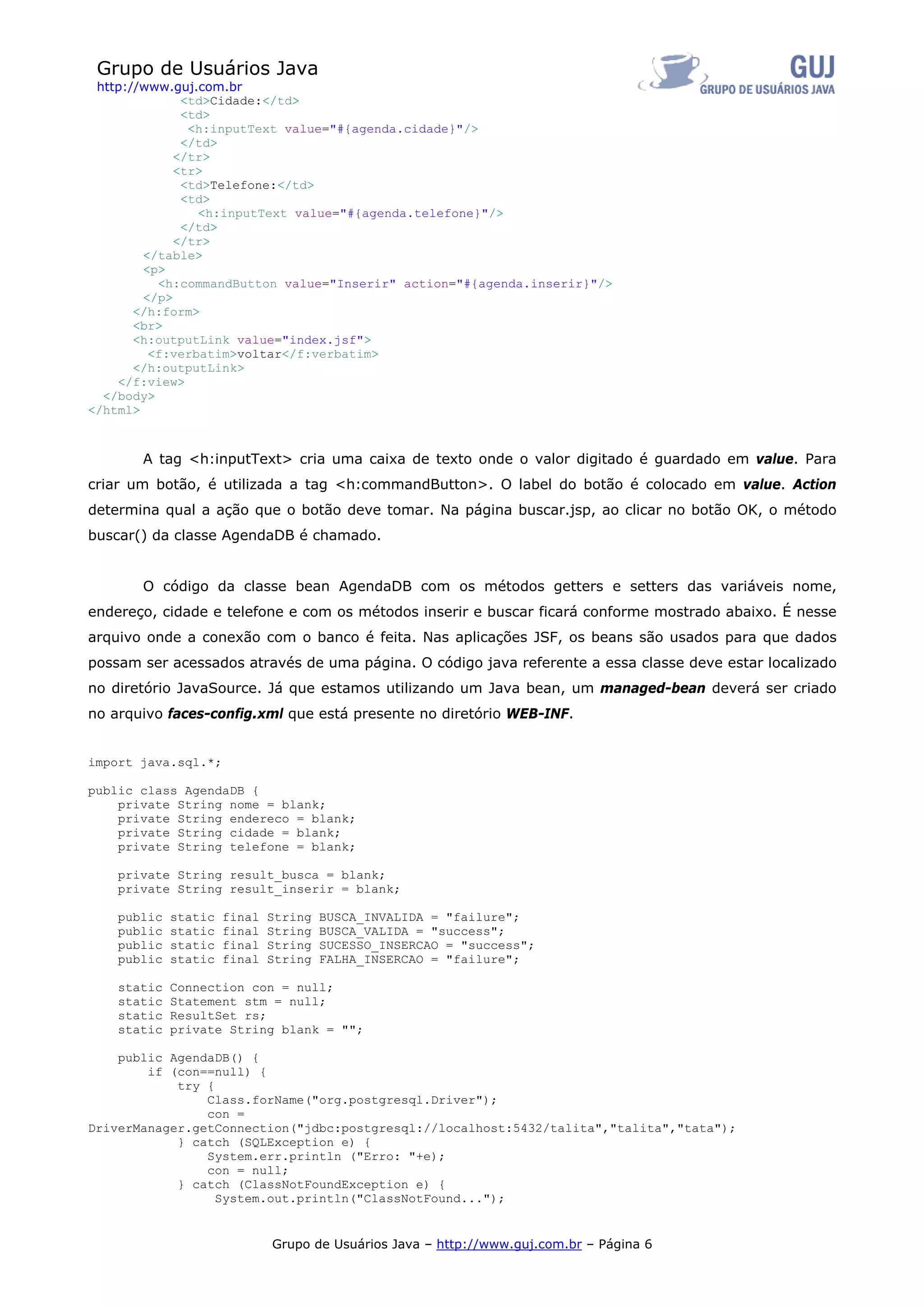 Grupo de Usuários Java
 http://www.guj.com.br
              <td>Cidade:</td>
              <td>
               <h:inputText value="#{agenda.cidade}"/>
              </td>
             </tr>
             <tr>
              <td>Telefone:</td>
              <td>
                <h:inputText value="#{agenda.telefone}"/>
              </td>
             </tr>
        </table>
        <p>
          <h:commandButton value="Inserir" action="#{agenda.inserir}"/>
        </p>
       </h:form>
       <br>
       <h:outputLink value="index.jsf">
         <f:verbatim>voltar</f:verbatim>
       </h:outputLink>
    </f:view>
  </body>
</html>



       A tag <h:inputText> cria uma caixa de texto onde o valor digitado é guardado em value. Para
criar um botão, é utilizada a tag <h:commandButton>. O label do botão é colocado em value. Action
determina qual a ação que o botão deve tomar. Na página buscar.jsp, ao clicar no botão OK, o método
buscar() da classe AgendaDB é chamado.


       O código da classe bean AgendaDB com os métodos getters e setters das variáveis nome,
endereço, cidade e telefone e com os métodos inserir e buscar ficará conforme mostrado abaixo. É nesse
arquivo onde a conexão com o banco é feita. Nas aplicações JSF, os beans são usados para que dados
possam ser acessados através de uma página. O código java referente a essa classe deve estar localizado
no diretório JavaSource. Já que estamos utilizando um Java bean, um managed-bean deverá ser criado
no arquivo faces-config.xml que está presente no diretório WEB-INF.


import java.sql.*;

public class AgendaDB {
    private String nome = blank;
    private String endereco = blank;
    private String cidade = blank;
    private String telefone = blank;

    private String result_busca = blank;
    private String result_inserir = blank;

    public   static   final   String   BUSCA_INVALIDA = "failure";
    public   static   final   String   BUSCA_VALIDA = "success";
    public   static   final   String   SUCESSO_INSERCAO = "success";
    public   static   final   String   FALHA_INSERCAO = "failure";

    static   Connection con = null;
    static   Statement stm = null;
    static   ResultSet rs;
    static   private String blank = "";

    public AgendaDB() {
        if (con==null) {
            try {
                Class.forName("org.postgresql.Driver");
                con =
DriverManager.getConnection("jdbc:postgresql://localhost:5432/talita","talita","tata");
            } catch (SQLException e) {
                System.err.println ("Erro: "+e);
                con = null;
            } catch (ClassNotFoundException e) {
                  System.out.println("ClassNotFound...");


                              Grupo de Usuários Java – http://www.guj.com.br – Página 6
 