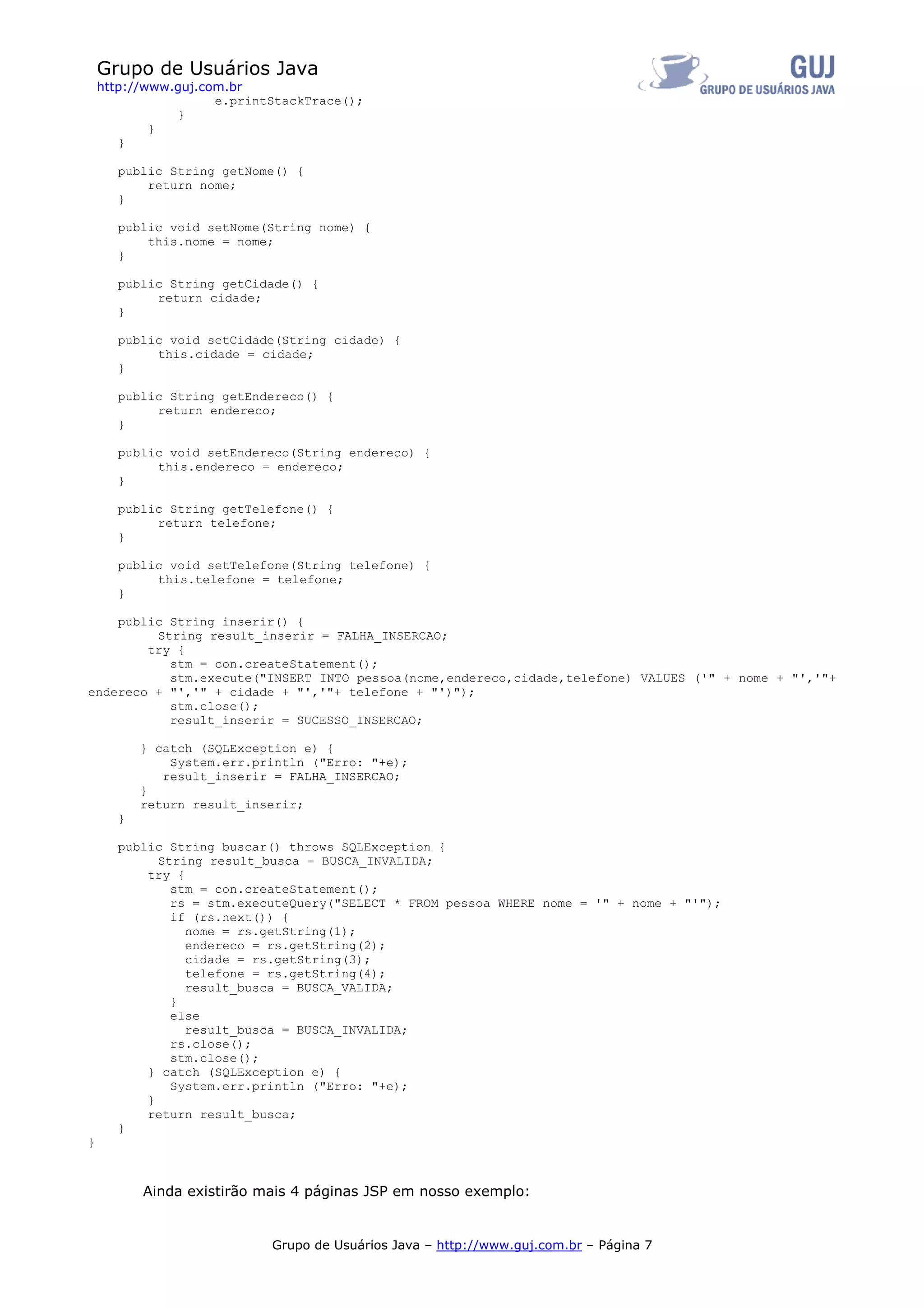 Grupo de Usuários Java
    http://www.guj.com.br
                     e.printStackTrace();
               }
            }
       }

      public String getNome() {
          return nome;
      }

      public void setNome(String nome) {
          this.nome = nome;
      }

      public String getCidade() {
           return cidade;
      }

      public void setCidade(String cidade) {
           this.cidade = cidade;
      }

      public String getEndereco() {
           return endereco;
      }

      public void setEndereco(String endereco) {
           this.endereco = endereco;
      }

      public String getTelefone() {
           return telefone;
      }

      public void setTelefone(String telefone) {
           this.telefone = telefone;
      }

    public String inserir() {
         String result_inserir = FALHA_INSERCAO;
        try {
           stm = con.createStatement();
           stm.execute("INSERT INTO pessoa(nome,endereco,cidade,telefone) VALUES ('" + nome + "','"+
endereco + "','" + cidade + "','"+ telefone + "')");
           stm.close();
           result_inserir = SUCESSO_INSERCAO;

          } catch (SQLException e) {
              System.err.println ("Erro: "+e);
             result_inserir = FALHA_INSERCAO;
          }
          return result_inserir;
      }

      public String buscar() throws SQLException {
            String result_busca = BUSCA_INVALIDA;
          try {
              stm = con.createStatement();
              rs = stm.executeQuery("SELECT * FROM pessoa WHERE nome = '" + nome + "'");
              if (rs.next()) {
                nome = rs.getString(1);
                endereco = rs.getString(2);
                cidade = rs.getString(3);
                telefone = rs.getString(4);
                result_busca = BUSCA_VALIDA;
              }
              else
                result_busca = BUSCA_INVALIDA;
              rs.close();
              stm.close();
          } catch (SQLException e) {
              System.err.println ("Erro: "+e);
          }
          return result_busca;
      }
}



          Ainda existirão mais 4 páginas JSP em nosso exemplo:


                            Grupo de Usuários Java – http://www.guj.com.br – Página 7
 