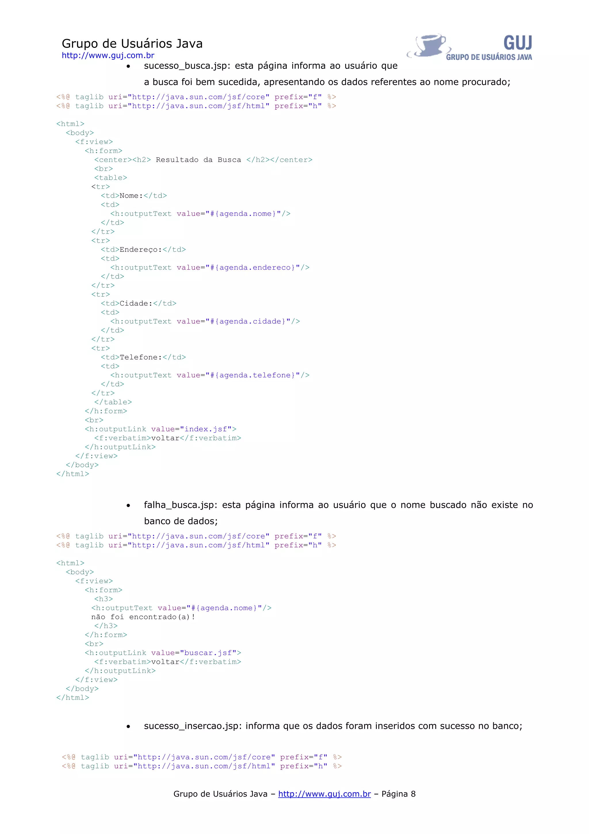Grupo de Usuários Java
 http://www.guj.com.br
               •   sucesso_busca.jsp: esta página informa ao usuário que
                   a busca foi bem sucedida, apresentando os dados referentes ao nome procurado;
<%@ taglib uri="http://java.sun.com/jsf/core" prefix="f" %>
<%@ taglib uri="http://java.sun.com/jsf/html" prefix="h" %>

<html>
  <body>
    <f:view>
       <h:form>
         <center><h2> Resultado da Busca </h2></center>
         <br>
         <table>
        <tr>
          <td>Nome:</td>
          <td>
             <h:outputText value="#{agenda.nome}"/>
          </td>
        </tr>
        <tr>
          <td>Endereço:</td>
          <td>
             <h:outputText value="#{agenda.endereco}"/>
          </td>
        </tr>
        <tr>
          <td>Cidade:</td>
          <td>
             <h:outputText value="#{agenda.cidade}"/>
          </td>
        </tr>
        <tr>
          <td>Telefone:</td>
          <td>
             <h:outputText value="#{agenda.telefone}"/>
          </td>
        </tr>
         </table>
       </h:form>
       <br>
       <h:outputLink value="index.jsf">
         <f:verbatim>voltar</f:verbatim>
       </h:outputLink>
    </f:view>
  </body>
</html>



               •   falha_busca.jsp: esta página informa ao usuário que o nome buscado não existe no
                   banco de dados;
<%@ taglib uri="http://java.sun.com/jsf/core" prefix="f" %>
<%@ taglib uri="http://java.sun.com/jsf/html" prefix="h" %>

<html>
  <body>
    <f:view>
       <h:form>
         <h3>
        <h:outputText value="#{agenda.nome}"/>
        não foi encontrado(a)!
         </h3>
       </h:form>
       <br>
       <h:outputLink value="buscar.jsf">
         <f:verbatim>voltar</f:verbatim>
       </h:outputLink>
    </f:view>
  </body>
</html>


               •   sucesso_insercao.jsp: informa que os dados foram inseridos com sucesso no banco;


 <%@ taglib uri="http://java.sun.com/jsf/core" prefix="f" %>
 <%@ taglib uri="http://java.sun.com/jsf/html" prefix="h" %>


                         Grupo de Usuários Java – http://www.guj.com.br – Página 8
 
