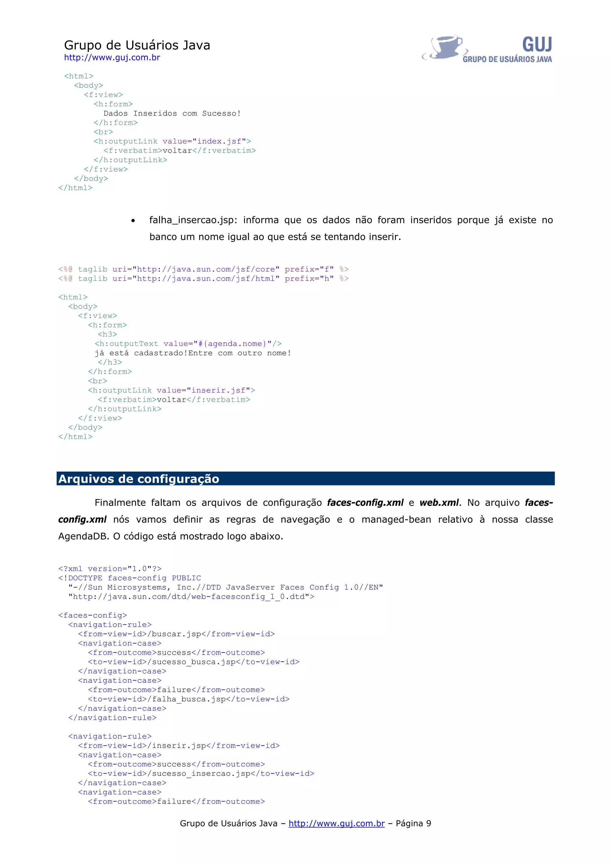 Grupo de Usuários Java
 http://www.guj.com.br

 <html>
   <body>
     <f:view>
        <h:form>
          Dados Inseridos com Sucesso!
        </h:form>
        <br>
        <h:outputLink value="index.jsf">
          <f:verbatim>voltar</f:verbatim>
        </h:outputLink>
     </f:view>
   </body>
</html>



               •   falha_insercao.jsp: informa que os dados não foram inseridos porque já existe no
                   banco um nome igual ao que está se tentando inserir.


<%@ taglib uri="http://java.sun.com/jsf/core" prefix="f" %>
<%@ taglib uri="http://java.sun.com/jsf/html" prefix="h" %>

<html>
  <body>
    <f:view>
       <h:form>
         <h3>
        <h:outputText value="#{agenda.nome}"/>
        já está cadastrado!Entre com outro nome!
         </h3>
       </h:form>
       <br>
       <h:outputLink value="inserir.jsf">
         <f:verbatim>voltar</f:verbatim>
       </h:outputLink>
    </f:view>
  </body>
</html>




Arquivos de configuração

       Finalmente faltam os arquivos de configuração faces-config.xml e web.xml. No arquivo faces-
config.xml nós vamos definir as regras de navegação e o managed-bean relativo à nossa classe
AgendaDB. O código está mostrado logo abaixo.


<?xml version="1.0"?>
<!DOCTYPE faces-config PUBLIC
  "-//Sun Microsystems, Inc.//DTD JavaServer Faces Config 1.0//EN"
  "http://java.sun.com/dtd/web-facesconfig_1_0.dtd">

<faces-config>
  <navigation-rule>
    <from-view-id>/buscar.jsp</from-view-id>
    <navigation-case>
      <from-outcome>success</from-outcome>
      <to-view-id>/sucesso_busca.jsp</to-view-id>
    </navigation-case>
    <navigation-case>
      <from-outcome>failure</from-outcome>
      <to-view-id>/falha_busca.jsp</to-view-id>
    </navigation-case>
  </navigation-rule>

  <navigation-rule>
    <from-view-id>/inserir.jsp</from-view-id>
    <navigation-case>
      <from-outcome>success</from-outcome>
      <to-view-id>/sucesso_insercao.jsp</to-view-id>
    </navigation-case>
    <navigation-case>
      <from-outcome>failure</from-outcome>

                         Grupo de Usuários Java – http://www.guj.com.br – Página 9
 