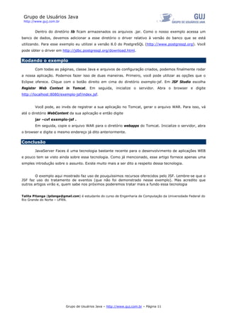 Grupo de Usuários Java
 http://www.guj.com.br


        Dentro do diretório lib ficam armazenados os arquivos .jar. Como o nosso exemplo acessa um
banco de dados, devemos adicionar a esse diretório o driver relativo à versão do banco que se está
utilizando. Para esse exemplo eu utilizei a versão 8.0 do PostgreSQL (http://www.postgresql.org). Você
pode obter o driver em http://jdbc.postgresql.org/download.html.

Rodando o exemplo

        Com todas as páginas, classe Java e arquivos de configuração criados, podemos finalmente rodar
a nossa aplicação. Podemos fazer isso de duas maneiras. Primeiro, você pode utilizar as opções que o
Eclipse oferece. Clique com o botão direito em cima do diretório exemplo-jsf. Em JSF Studio escolha
Register Web Context in Tomcat. Em seguida, inicialize o servidor. Abra o browser e digite
http://localhost:8080/exemplo-jsf/index.jsf.


        Você pode, ao invés de registrar a sua aplicação no Tomcat, gerar o arquivo WAR. Para isso, vá
até o diretório WebContent da sua aplicação e então digite
        jar –cvf exemplo-jsf .
        Em seguida, copie o arquivo WAR para o diretório webapps do Tomcat. Inicialize o servidor, abra
o browser e digite o mesmo endereço já dito anteriormente.

Conclusão

        JavaServer Faces é uma tecnologia bastante recente para o desenvolvimento de aplicações WEB
e pouco tem se visto ainda sobre essa tecnologia. Como já mencionado, esse artigo fornece apenas uma
simples introdução sobre o assunto. Existe muito mais a ser dito a respeito dessa tecnologia.


        O exemplo aqui mostrado faz uso de pouquíssimos recursos oferecidos pelo JSF. Lembre-se que o
JSF faz uso do tratamento de eventos (que não foi demonstrado nesse exemplo). Mas acredito que
outros artigos virão e, quem sabe nos próximos poderemos tratar mais a fundo essa tecnologia


Talita Pitanga (tpitanga@gmail.com) é estudante do curso de Engenharia de Computação da Universidade Federal do
Rio Grande do Norte – UFRN.




                          Grupo de Usuários Java – http://www.guj.com.br – Página 11
 