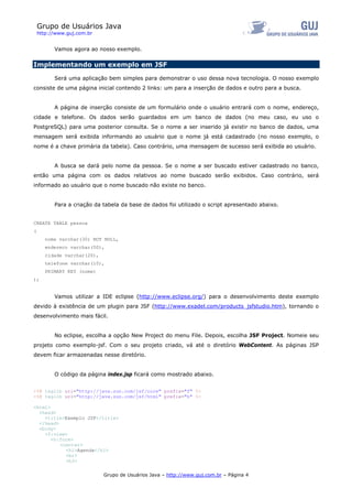 Grupo de Usuários Java
    http://www.guj.com.br


          Vamos agora ao nosso exemplo.

Implementando um exemplo em JSF

          Será uma aplicação bem simples para demonstrar o uso dessa nova tecnologia. O nosso exemplo
consiste de uma página inicial contendo 2 links: um para a inserção de dados e outro para a busca.


          A página de inserção consiste de um formulário onde o usuário entrará com o nome, endereço,
cidade e telefone. Os dados serão guardados em um banco de dados (no meu caso, eu uso o
PostgreSQL) para uma posterior consulta. Se o nome a ser inserido já existir no banco de dados, uma
mensagem será exibida informando ao usuário que o nome já está cadastrado (no nosso exemplo, o
nome é a chave primária da tabela). Caso contrário, uma mensagem de sucesso será exibida ao usuário.


          A busca se dará pelo nome da pessoa. Se o nome a ser buscado estiver cadastrado no banco,
então uma página com os dados relativos ao nome buscado serão exibidos. Caso contrário, será
informado ao usuário que o nome buscado não existe no banco.


          Para a criação da tabela da base de dados foi utilizado o script apresentado abaixo.


CREATE TABLE pessoa
(
       nome varchar(30) NOT NULL,
       endereco varchar(50),
       cidade varchar(20),
       telefone varchar(10),
       PRIMARY KEY (nome)
);


          Vamos utilizar a IDE eclipse (http://www.eclipse.org/) para o desenvolvimento deste exemplo
devido à existência de um plugin para JSF (http://www.exadel.com/products_jsfstudio.htm), tornando o
desenvolvimento mais fácil.


          No eclipse, escolha a opção New Project do menu File. Depois, escolha JSF Project. Nomeie seu
projeto como exemplo-jsf. Com o seu projeto criado, vá até o diretório WebContent. As páginas JSP
devem ficar armazenadas nesse diretório.


          O código da página index.jsp ficará como mostrado abaixo.


<%@ taglib uri="http://java.sun.com/jsf/core" prefix="f" %>
<%@ taglib uri="http://java.sun.com/jsf/html" prefix="h" %>

<html>
  <head>
    <title>Exemplo JSF</title>
  </head>
  <body>
    <f:view>
       <h:form>
          <center>
            <h1>Agenda</h1>
            <br>
            <h3>

                             Grupo de Usuários Java – http://www.guj.com.br – Página 4
 