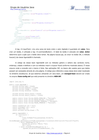 Grupo de Usuários Java
 http://www.guj.com.br
              <td>Cidade:</td>
              <td>
               <h:inputText value="#{agenda.cidade}"/>
              </td>
             </tr>
             <tr>
              <td>Telefone:</td>
              <td>
                <h:inputText value="#{agenda.telefone}"/>
              </td>
             </tr>
        </table>
        <p>
          <h:commandButton value="Inserir" action="#{agenda.inserir}"/>
        </p>
       </h:form>
       <br>
       <h:outputLink value="index.jsf">
         <f:verbatim>voltar</f:verbatim>
       </h:outputLink>
    </f:view>
  </body>
</html>



       A tag <h:inputText> cria uma caixa de texto onde o valor digitado é guardado em value. Para
criar um botão, é utilizada a tag <h:commandButton>. O label do botão é colocado em value. Action
determina qual a ação que o botão deve tomar. Na página buscar.jsp, ao clicar no botão OK, o método
buscar() da classe AgendaDB é chamado.


       O código da classe bean AgendaDB com os métodos getters e setters das variáveis nome,
endereço, cidade e telefone e com os métodos inserir e buscar ficará conforme mostrado abaixo. É nesse
arquivo onde a conexão com o banco é feita. Nas aplicações JSF, os beans são usados para que dados
possam ser acessados através de uma página. O código java referente a essa classe deve estar localizado
no diretório JavaSource. Já que estamos utilizando um Java bean, um managed-bean deverá ser criado
no arquivo faces-config.xml que está presente no diretório WEB-INF.


import java.sql.*;

public class AgendaDB {
    private String nome = blank;
    private String endereco = blank;
    private String cidade = blank;
    private String telefone = blank;

    private String result_busca = blank;
    private String result_inserir = blank;

    public   static   final   String   BUSCA_INVALIDA = "failure";
    public   static   final   String   BUSCA_VALIDA = "success";
    public   static   final   String   SUCESSO_INSERCAO = "success";
    public   static   final   String   FALHA_INSERCAO = "failure";

    static   Connection con = null;
    static   Statement stm = null;
    static   ResultSet rs;
    static   private String blank = "";

    public AgendaDB() {
        if (con==null) {
            try {
                Class.forName("org.postgresql.Driver");
                con =
DriverManager.getConnection("jdbc:postgresql://localhost:5432/talita","talita","tata");
            } catch (SQLException e) {
                System.err.println ("Erro: "+e);
                con = null;
            } catch (ClassNotFoundException e) {
                  System.out.println("ClassNotFound...");


                              Grupo de Usuários Java – http://www.guj.com.br – Página 6
 