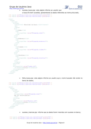 Grupo de Usuários Java
 http://www.guj.com.br
               •   sucesso_busca.jsp: esta página informa ao usuário que
                   a busca foi bem sucedida, apresentando os dados referentes ao nome procurado;
<%@ taglib uri="http://java.sun.com/jsf/core" prefix="f" %>
<%@ taglib uri="http://java.sun.com/jsf/html" prefix="h" %>

<html>
  <body>
    <f:view>
       <h:form>
         <center><h2> Resultado da Busca </h2></center>
         <br>
         <table>
        <tr>
          <td>Nome:</td>
          <td>
             <h:outputText value="#{agenda.nome}"/>
          </td>
        </tr>
        <tr>
          <td>Endereço:</td>
          <td>
             <h:outputText value="#{agenda.endereco}"/>
          </td>
        </tr>
        <tr>
          <td>Cidade:</td>
          <td>
             <h:outputText value="#{agenda.cidade}"/>
          </td>
        </tr>
        <tr>
          <td>Telefone:</td>
          <td>
             <h:outputText value="#{agenda.telefone}"/>
          </td>
        </tr>
         </table>
       </h:form>
       <br>
       <h:outputLink value="index.jsf">
         <f:verbatim>voltar</f:verbatim>
       </h:outputLink>
    </f:view>
  </body>
</html>



               •   falha_busca.jsp: esta página informa ao usuário que o nome buscado não existe no
                   banco de dados;
<%@ taglib uri="http://java.sun.com/jsf/core" prefix="f" %>
<%@ taglib uri="http://java.sun.com/jsf/html" prefix="h" %>

<html>
  <body>
    <f:view>
       <h:form>
         <h3>
        <h:outputText value="#{agenda.nome}"/>
        não foi encontrado(a)!
         </h3>
       </h:form>
       <br>
       <h:outputLink value="buscar.jsf">
         <f:verbatim>voltar</f:verbatim>
       </h:outputLink>
    </f:view>
  </body>
</html>


               •   sucesso_insercao.jsp: informa que os dados foram inseridos com sucesso no banco;


 <%@ taglib uri="http://java.sun.com/jsf/core" prefix="f" %>
 <%@ taglib uri="http://java.sun.com/jsf/html" prefix="h" %>


                         Grupo de Usuários Java – http://www.guj.com.br – Página 8
 