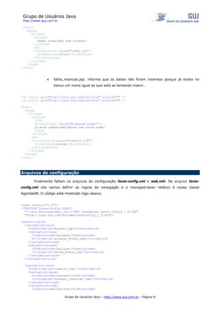 Grupo de Usuários Java
 http://www.guj.com.br

 <html>
   <body>
     <f:view>
        <h:form>
          Dados Inseridos com Sucesso!
        </h:form>
        <br>
        <h:outputLink value="index.jsf">
          <f:verbatim>voltar</f:verbatim>
        </h:outputLink>
     </f:view>
   </body>
</html>



               •   falha_insercao.jsp: informa que os dados não foram inseridos porque já existe no
                   banco um nome igual ao que está se tentando inserir.


<%@ taglib uri="http://java.sun.com/jsf/core" prefix="f" %>
<%@ taglib uri="http://java.sun.com/jsf/html" prefix="h" %>

<html>
  <body>
    <f:view>
       <h:form>
         <h3>
        <h:outputText value="#{agenda.nome}"/>
        já está cadastrado!Entre com outro nome!
         </h3>
       </h:form>
       <br>
       <h:outputLink value="inserir.jsf">
         <f:verbatim>voltar</f:verbatim>
       </h:outputLink>
    </f:view>
  </body>
</html>




Arquivos de configuração

       Finalmente faltam os arquivos de configuração faces-config.xml e web.xml. No arquivo faces-
config.xml nós vamos definir as regras de navegação e o managed-bean relativo à nossa classe
AgendaDB. O código está mostrado logo abaixo.


<?xml version="1.0"?>
<!DOCTYPE faces-config PUBLIC
  "-//Sun Microsystems, Inc.//DTD JavaServer Faces Config 1.0//EN"
  "http://java.sun.com/dtd/web-facesconfig_1_0.dtd">

<faces-config>
  <navigation-rule>
    <from-view-id>/buscar.jsp</from-view-id>
    <navigation-case>
      <from-outcome>success</from-outcome>
      <to-view-id>/sucesso_busca.jsp</to-view-id>
    </navigation-case>
    <navigation-case>
      <from-outcome>failure</from-outcome>
      <to-view-id>/falha_busca.jsp</to-view-id>
    </navigation-case>
  </navigation-rule>

  <navigation-rule>
    <from-view-id>/inserir.jsp</from-view-id>
    <navigation-case>
      <from-outcome>success</from-outcome>
      <to-view-id>/sucesso_insercao.jsp</to-view-id>
    </navigation-case>
    <navigation-case>
      <from-outcome>failure</from-outcome>

                         Grupo de Usuários Java – http://www.guj.com.br – Página 9
 