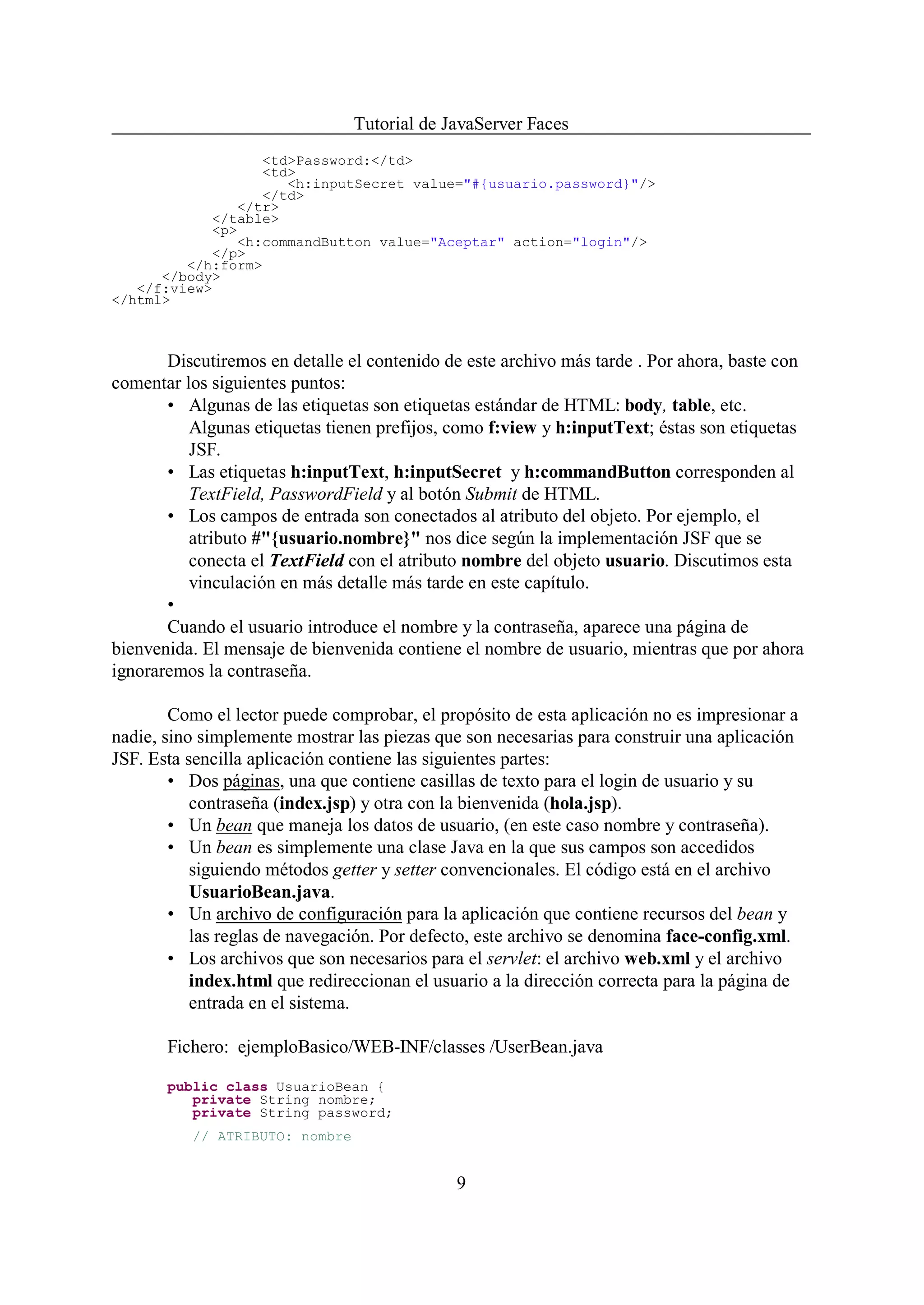 Tutorial de JavaServer Faces
                  <td>Password:</td>
                  <td>
                     <h:inputSecret value="#{usuario.password}"/>
                  </td>
               </tr>
            </table>
            <p>
               <h:commandButton value="Aceptar" action="login"/>
            </p>
         </h:form>
      </body>
   </f:view>
</html>



       Discutiremos en detalle el contenido de este archivo más tarde . Por ahora, baste con
comentar los siguientes puntos:
       • Algunas de las etiquetas son etiquetas estándar de HTML: body, table, etc.
          Algunas etiquetas tienen prefijos, como f:view y h:inputText; éstas son etiquetas
          JSF.
       • Las etiquetas h:inputText, h:inputSecret y h:commandButton corresponden al
          TextField, PasswordField y al botón Submit de HTML.
       • Los campos de entrada son conectados al atributo del objeto. Por ejemplo, el
          atributo #"{usuario.nombre}" nos dice según la implementación JSF que se
          conecta el TextField con el atributo nombre del objeto usuario. Discutimos esta
          vinculación en más detalle más tarde en este capítulo.
       •
       Cuando el usuario introduce el nombre y la contraseña, aparece una página de
bienvenida. El mensaje de bienvenida contiene el nombre de usuario, mientras que por ahora
ignoraremos la contraseña.

        Como el lector puede comprobar, el propósito de esta aplicación no es impresionar a
nadie, sino simplemente mostrar las piezas que son necesarias para construir una aplicación
JSF. Esta sencilla aplicación contiene las siguientes partes:
        • Dos páginas, una que contiene casillas de texto para el login de usuario y su
           contraseña (index.jsp) y otra con la bienvenida (hola.jsp).
        • Un bean que maneja los datos de usuario, (en este caso nombre y contraseña).
        • Un bean es simplemente una clase Java en la que sus campos son accedidos
           siguiendo métodos getter y setter convencionales. El código está en el archivo
           UsuarioBean.java.
        • Un archivo de configuración para la aplicación que contiene recursos del bean y
           las reglas de navegación. Por defecto, este archivo se denomina face-config.xml.
        • Los archivos que son necesarios para el servlet: el archivo web.xml y el archivo
           index.html que redireccionan el usuario a la dirección correcta para la página de
           entrada en el sistema.

       Fichero: ejemploBasico/WEB-INF/classes /UserBean.java

       public class UsuarioBean {
          private String nombre;
          private String password;
          // ATRIBUTO: nombre


                                              9
 