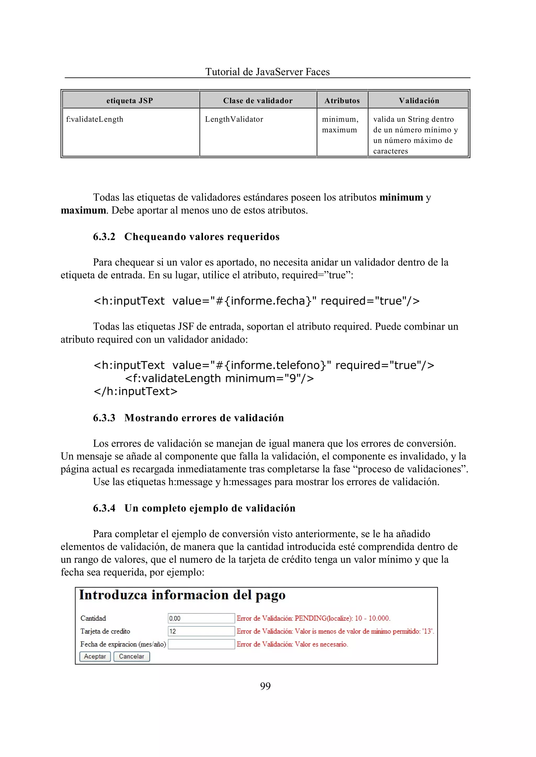 Tutorial de JavaServer Faces

            etiqueta JSP              Clase de validador     Atributos         Validación

 f:validateLength                LengthValidator             minimum,    valida un String dentro
                                                             maximum     de un número mínimo y
                                                                         un número máximo de
                                                                         caracteres




     Todas las etiquetas de validadores estándares poseen los atributos minimum y
maximum. Debe aportar al menos uno de estos atributos.

        6.3.2 Chequeando valores requeridos

        Para chequear si un valor es aportado, no necesita anidar un validador dentro de la
etiqueta de entrada. En su lugar, utilice el atributo, required=”true”:

        <h:inputText value="#{informe.fecha}" required="true"/>

        Todas las etiquetas JSF de entrada, soportan el atributo required. Puede combinar un
atributo required con un validador anidado:

        <h:inputText value="#{informe.telefono}" required="true"/>
             <f:validateLength minimum="9"/>
        </h:inputText>

        6.3.3 Mostrando errores de validación

       Los errores de validación se manejan de igual manera que los errores de conversión.
Un mensaje se añade al componente que falla la validación, el componente es invalidado, y la
página actual es recargada inmediatamente tras completarse la fase “proceso de validaciones”.
       Use las etiquetas h:message y h:messages para mostrar los errores de validación.

        6.3.4 Un completo ejemplo de validación

       Para completar el ejemplo de conversión visto anteriormente, se le ha añadido
elementos de validación, de manera que la cantidad introducida esté comprendida dentro de
un rango de valores, que el numero de la tarjeta de crédito tenga un valor mínimo y que la
fecha sea requerida, por ejemplo:




                                               99
 