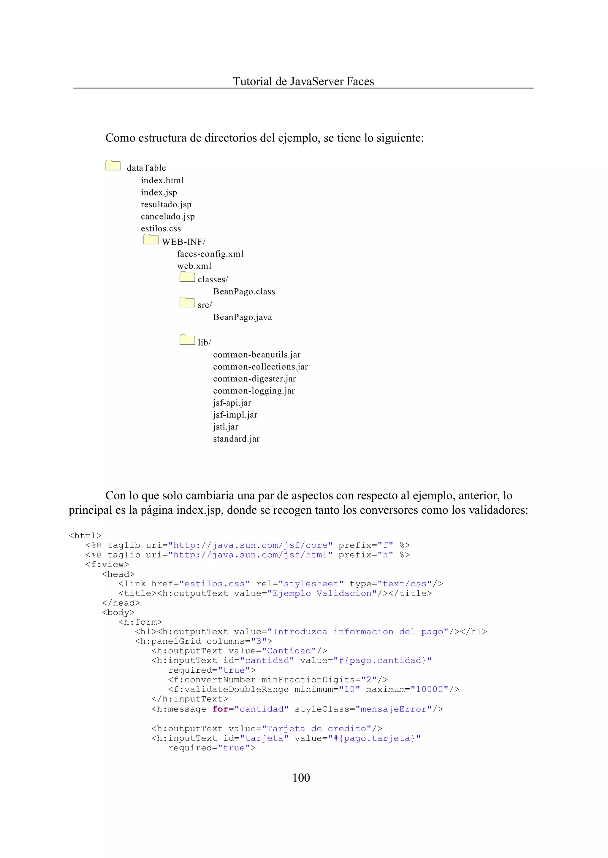 Tutorial de JavaServer Faces



       Como estructura de directorios del ejemplo, se tiene lo siguiente:

           dataTable
              index.html
              index.jsp
              resultado.jsp
              cancelado.jsp
              estilos.css
                    WEB-INF/
                        faces-config.xml
                        web.xml
                             classes/
                                  BeanPago.class
                             src/
                                  BeanPago.java

                            lib/
                                   common-beanutils.jar
                                   common-collections.jar
                                   common-digester.jar
                                   common-logging.jar
                                   jsf-api.jar
                                   jsf-impl.jar
                                   jstl.jar
                                   standard.jar




       Con lo que solo cambiaria una par de aspectos con respecto al ejemplo, anterior, lo
principal es la página index.jsp, donde se recogen tanto los conversores como los validadores:

<html>
   <%@ taglib uri="http://java.sun.com/jsf/core" prefix="f" %>
   <%@ taglib uri="http://java.sun.com/jsf/html" prefix="h" %>
   <f:view>
      <head>
         <link href="estilos.css" rel="stylesheet" type="text/css"/>
         <title><h:outputText value="Ejemplo Validacion"/></title>
      </head>
      <body>
         <h:form>
            <h1><h:outputText value="Introduzca informacion del pago"/></h1>
            <h:panelGrid columns="3">
               <h:outputText value="Cantidad"/>
               <h:inputText id="cantidad" value="#{pago.cantidad}"
                  required="true">
                  <f:convertNumber minFractionDigits="2"/>
                  <f:validateDoubleRange minimum="10" maximum="10000"/>
               </h:inputText>
               <h:message for="cantidad" styleClass="mensajeError"/>

                 <h:outputText value="Tarjeta de credito"/>
                 <h:inputText id="tarjeta" value="#{pago.tarjeta}"
                    required="true">


                                                     100
 