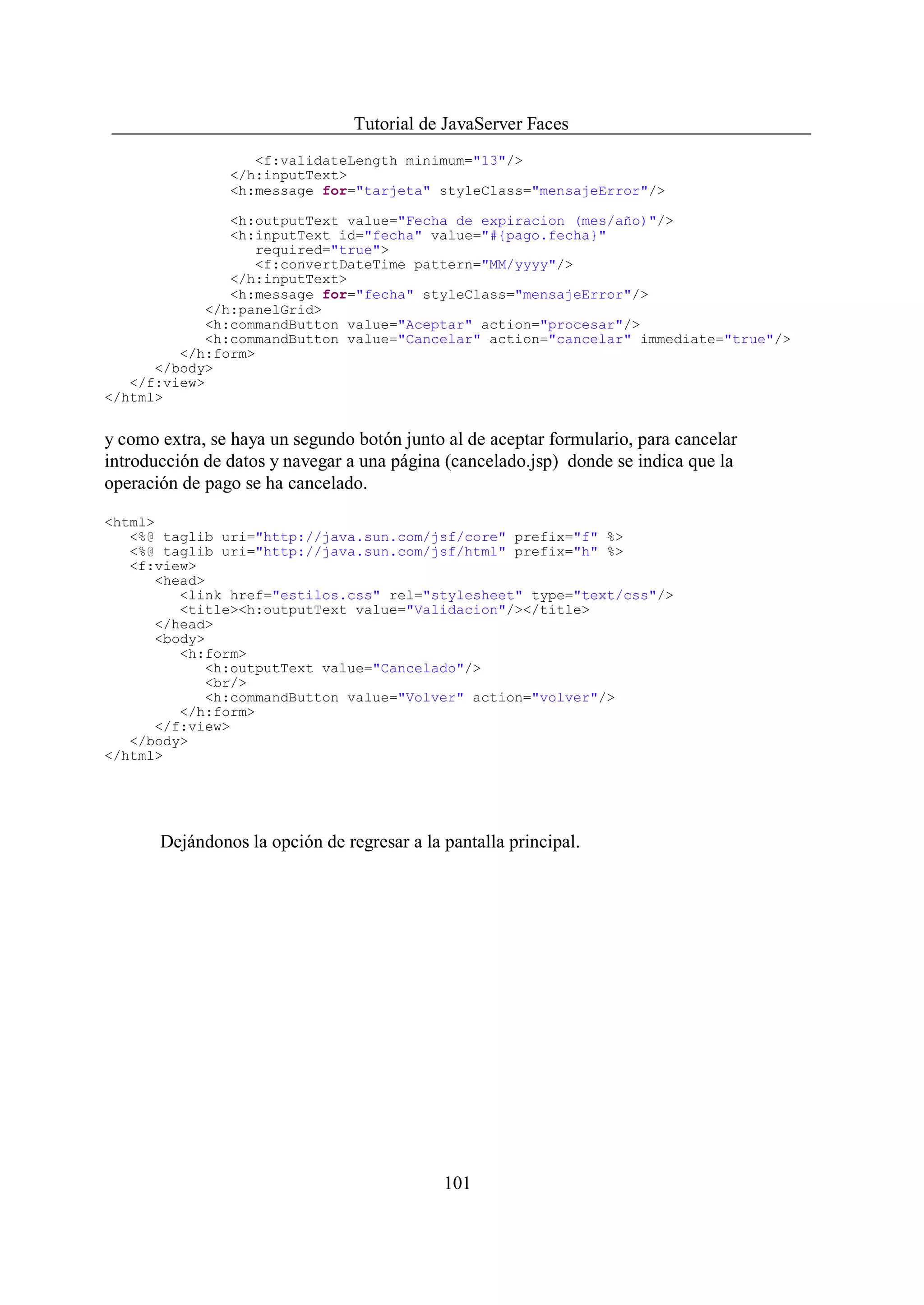 Tutorial de JavaServer Faces
                   <f:validateLength minimum="13"/>
                </h:inputText>
                <h:message for="tarjeta" styleClass="mensajeError"/>

               <h:outputText value="Fecha de expiracion (mes/año)"/>
               <h:inputText id="fecha" value="#{pago.fecha}"
                  required="true">
                  <f:convertDateTime pattern="MM/yyyy"/>
               </h:inputText>
               <h:message for="fecha" styleClass="mensajeError"/>
            </h:panelGrid>
            <h:commandButton value="Aceptar" action="procesar"/>
            <h:commandButton value="Cancelar" action="cancelar" immediate="true"/>
         </h:form>
      </body>
   </f:view>
</html>


y como extra, se haya un segundo botón junto al de aceptar formulario, para cancelar
introducción de datos y navegar a una página (cancelado.jsp) donde se indica que la
operación de pago se ha cancelado.

<html>
   <%@ taglib uri="http://java.sun.com/jsf/core" prefix="f" %>
   <%@ taglib uri="http://java.sun.com/jsf/html" prefix="h" %>
   <f:view>
      <head>
         <link href="estilos.css" rel="stylesheet" type="text/css"/>
         <title><h:outputText value="Validacion"/></title>
      </head>
      <body>
         <h:form>
            <h:outputText value="Cancelado"/>
            <br/>
            <h:commandButton value="Volver" action="volver"/>
         </h:form>
      </f:view>
   </body>
</html>




       Dejándonos la opción de regresar a la pantalla principal.




                                             101
 