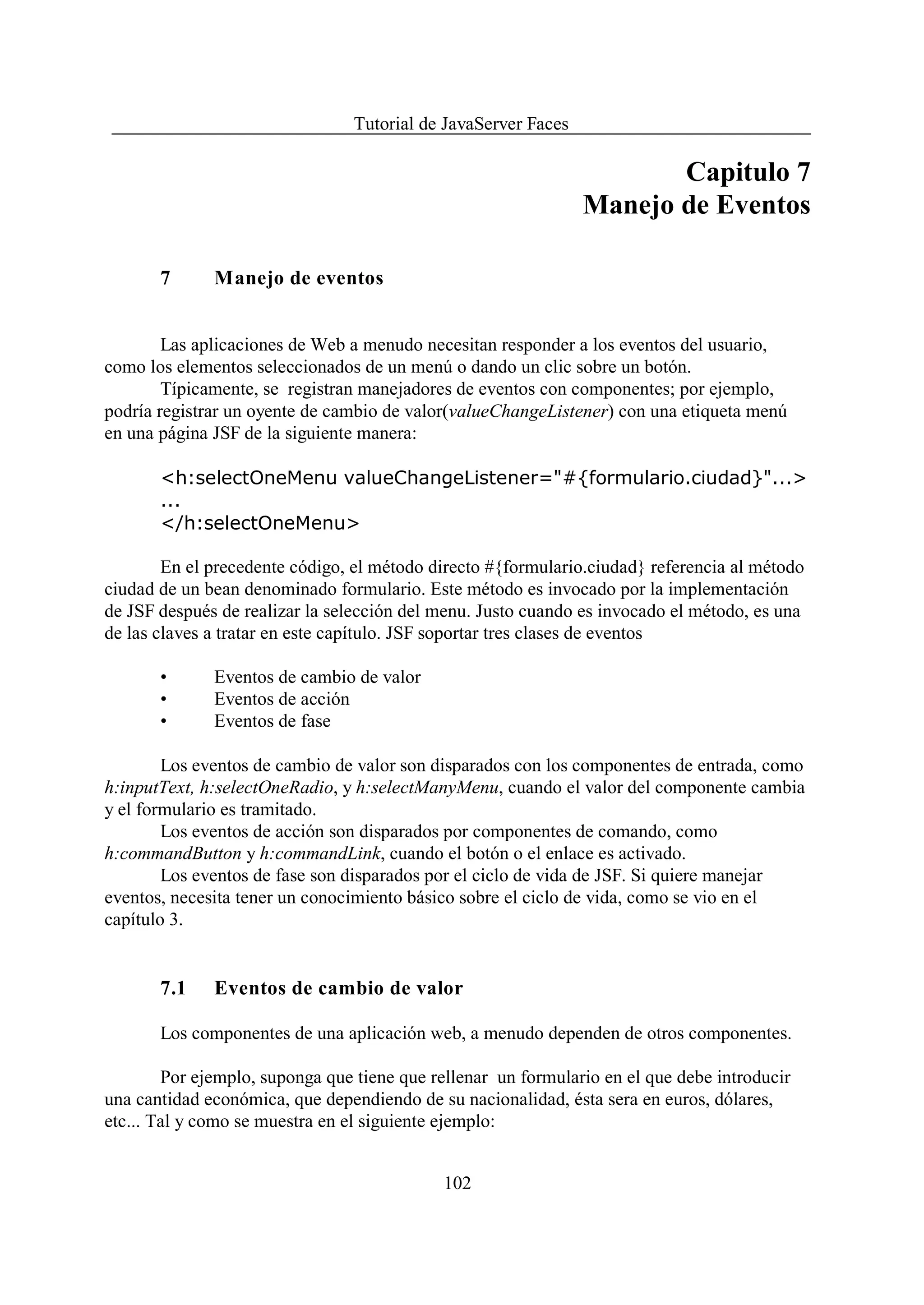 Tutorial de JavaServer Faces

                                                                       Capitulo 7
                                                                Manejo de Eventos

       7      Manejo de eventos


        Las aplicaciones de Web a menudo necesitan responder a los eventos del usuario,
como los elementos seleccionados de un menú o dando un clic sobre un botón.
        Típicamente, se registran manejadores de eventos con componentes; por ejemplo,
podría registrar un oyente de cambio de valor(valueChangeListener) con una etiqueta menú
en una página JSF de la siguiente manera:

       <h:selectOneMenu valueChangeListener="#{formulario.ciudad}"...>
       ...
       </h:selectOneMenu>

        En el precedente código, el método directo #{formulario.ciudad} referencia al método
ciudad de un bean denominado formulario. Este método es invocado por la implementación
de JSF después de realizar la selección del menu. Justo cuando es invocado el método, es una
de las claves a tratar en este capítulo. JSF soportar tres clases de eventos

       •      Eventos de cambio de valor
       •      Eventos de acción
       •      Eventos de fase

        Los eventos de cambio de valor son disparados con los componentes de entrada, como
h:inputText, h:selectOneRadio, y h:selectManyMenu, cuando el valor del componente cambia
y el formulario es tramitado.
        Los eventos de acción son disparados por componentes de comando, como
h:commandButton y h:commandLink, cuando el botón o el enlace es activado.
        Los eventos de fase son disparados por el ciclo de vida de JSF. Si quiere manejar
eventos, necesita tener un conocimiento básico sobre el ciclo de vida, como se vio en el
capítulo 3.


       7.1    Eventos de cambio de valor

       Los componentes de una aplicación web, a menudo dependen de otros componentes.

        Por ejemplo, suponga que tiene que rellenar un formulario en el que debe introducir
una cantidad económica, que dependiendo de su nacionalidad, ésta sera en euros, dólares,
etc... Tal y como se muestra en el siguiente ejemplo:


                                             102
 