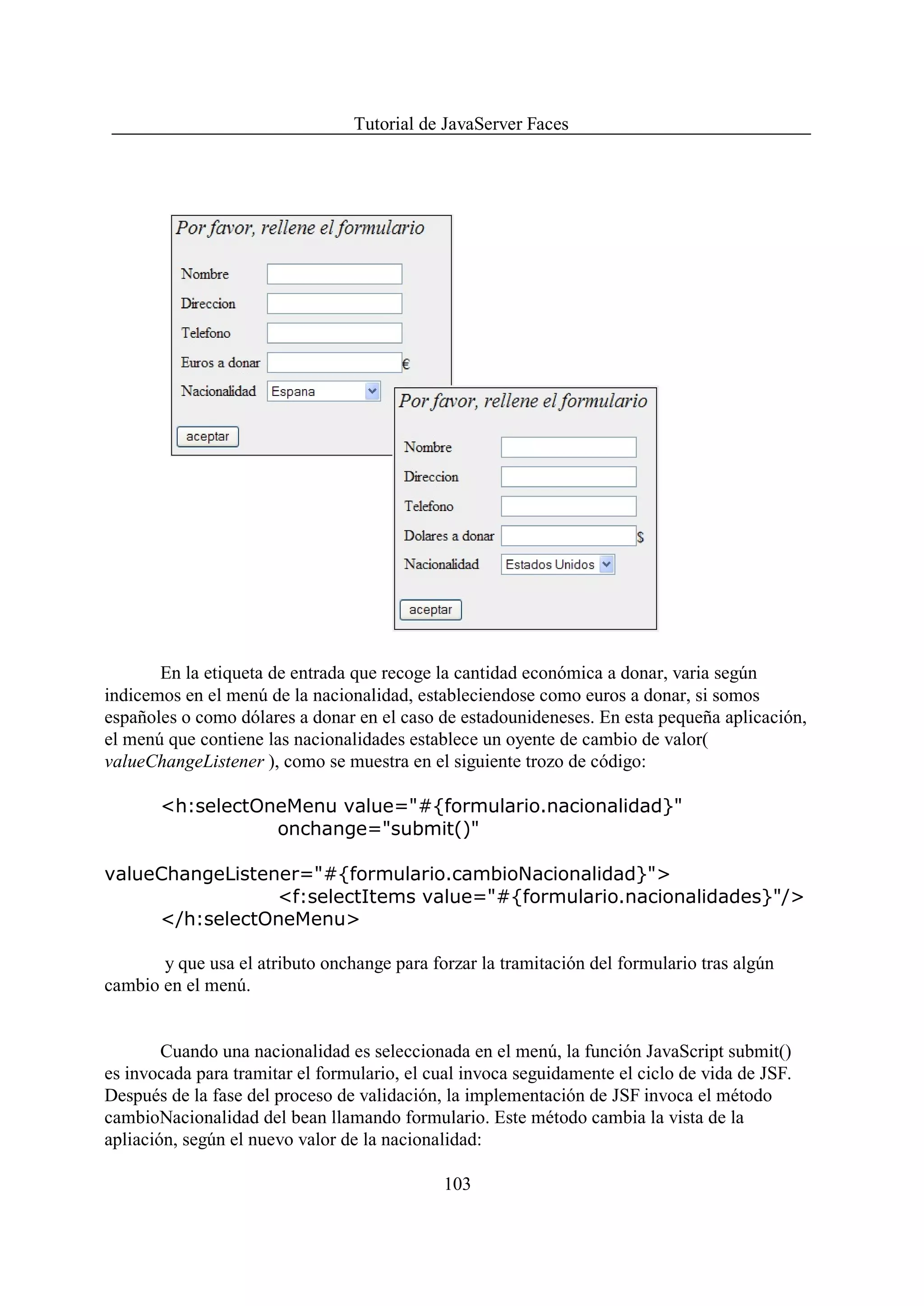 Tutorial de JavaServer Faces




       En la etiqueta de entrada que recoge la cantidad económica a donar, varia según
indicemos en el menú de la nacionalidad, estableciendose como euros a donar, si somos
españoles o como dólares a donar en el caso de estadounideneses. En esta pequeña aplicación,
el menú que contiene las nacionalidades establece un oyente de cambio de valor(
valueChangeListener ), como se muestra en el siguiente trozo de código:

       <h:selectOneMenu value="#{formulario.nacionalidad}"
                  onchange="submit()"

valueChangeListener="#{formulario.cambioNacionalidad}">
                 <f:selectItems value="#{formulario.nacionalidades}"/>
     </h:selectOneMenu>

       y que usa el atributo onchange para forzar la tramitación del formulario tras algún
cambio en el menú.


        Cuando una nacionalidad es seleccionada en el menú, la función JavaScript submit()
es invocada para tramitar el formulario, el cual invoca seguidamente el ciclo de vida de JSF.
Después de la fase del proceso de validación, la implementación de JSF invoca el método
cambioNacionalidad del bean llamando formulario. Este método cambia la vista de la
apliación, según el nuevo valor de la nacionalidad:

                                             103
 