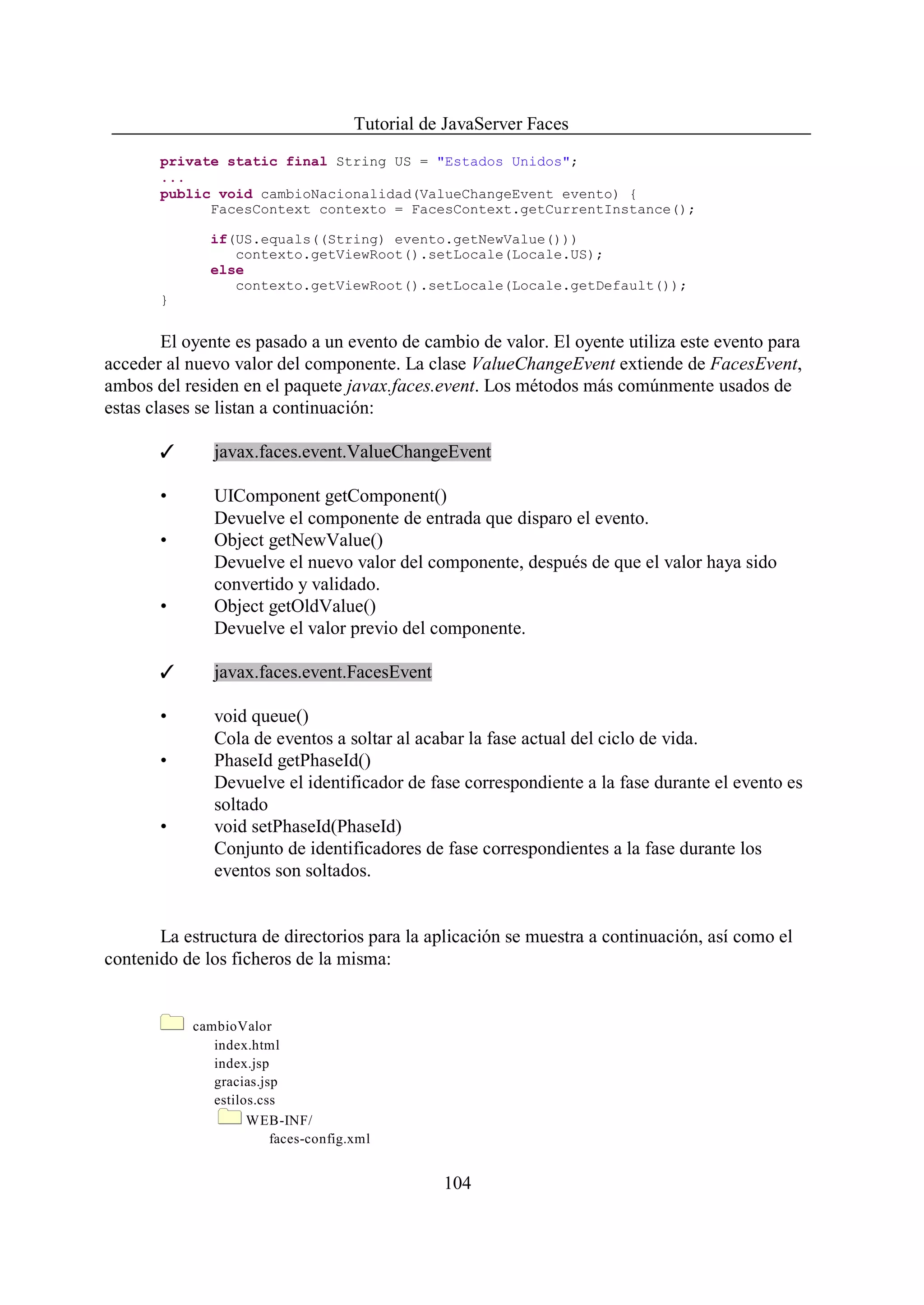 Tutorial de JavaServer Faces
       private static final String US = "Estados Unidos";
       ...
       public void cambioNacionalidad(ValueChangeEvent evento) {
             FacesContext contexto = FacesContext.getCurrentInstance();

              if(US.equals((String) evento.getNewValue()))
                 contexto.getViewRoot().setLocale(Locale.US);
              else
                 contexto.getViewRoot().setLocale(Locale.getDefault());
       }


        El oyente es pasado a un evento de cambio de valor. El oyente utiliza este evento para
acceder al nuevo valor del componente. La clase ValueChangeEvent extiende de FacesEvent,
ambos del residen en el paquete javax.faces.event. Los métodos más comúnmente usados de
estas clases se listan a continuación:

       T      javax.faces.event.ValueChangeEvent

       •      UIComponent getComponent()
              Devuelve el componente de entrada que disparo el evento.
       •      Object getNewValue()
              Devuelve el nuevo valor del componente, después de que el valor haya sido
              convertido y validado.
       •      Object getOldValue()
              Devuelve el valor previo del componente.

       T      javax.faces.event.FacesEvent

       •      void queue()
              Cola de eventos a soltar al acabar la fase actual del ciclo de vida.
       •      PhaseId getPhaseId()
              Devuelve el identificador de fase correspondiente a la fase durante el evento es
              soltado
       •      void setPhaseId(PhaseId)
              Conjunto de identificadores de fase correspondientes a la fase durante los
              eventos son soltados.


       La estructura de directorios para la aplicación se muestra a continuación, así como el
contenido de los ficheros de la misma:


           cambioValor
              index.html
              index.jsp
              gracias.jsp
              estilos.css
                    WEB-INF/
                        faces-config.xml


                                                104
 