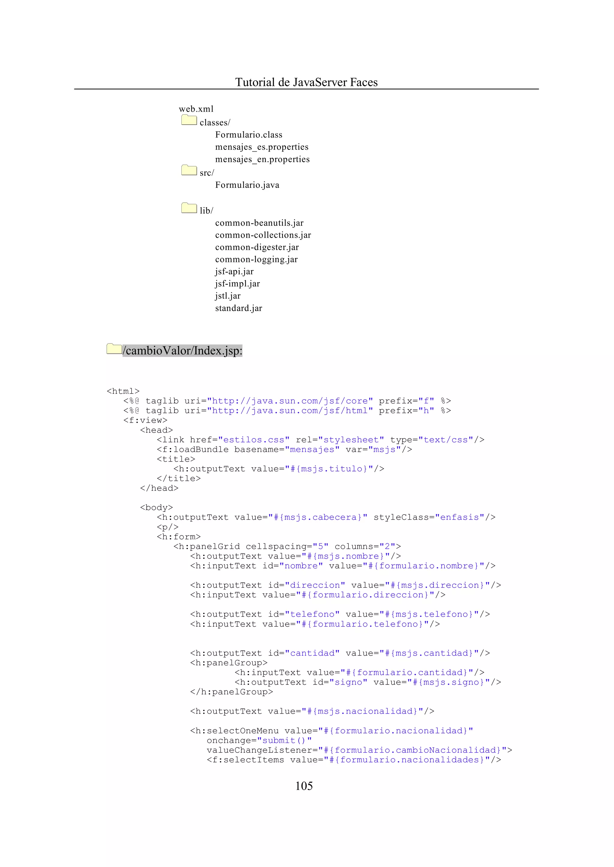 Tutorial de JavaServer Faces

             web.xml
                 classes/
                      Formulario.class
                      mensajes_es.properties
                      mensajes_en.properties
                 src/
                      Formulario.java

                 lib/
                        common-beanutils.jar
                        common-collections.jar
                        common-digester.jar
                        common-logging.jar
                        jsf-api.jar
                        jsf-impl.jar
                        jstl.jar
                        standard.jar



  /cambioValor/Index.jsp:


<html>
   <%@ taglib uri="http://java.sun.com/jsf/core" prefix="f" %>
   <%@ taglib uri="http://java.sun.com/jsf/html" prefix="h" %>
   <f:view>
      <head>
         <link href="estilos.css" rel="stylesheet" type="text/css"/>
         <f:loadBundle basename="mensajes" var="msjs"/>
         <title>
            <h:outputText value="#{msjs.titulo}"/>
         </title>
      </head>

      <body>
         <h:outputText value="#{msjs.cabecera}" styleClass="enfasis"/>
         <p/>
         <h:form>
            <h:panelGrid cellspacing="5" columns="2">
               <h:outputText value="#{msjs.nombre}"/>
               <h:inputText id="nombre" value="#{formulario.nombre}"/>

               <h:outputText id="direccion" value="#{msjs.direccion}"/>
               <h:inputText value="#{formulario.direccion}"/>

               <h:outputText id="telefono" value="#{msjs.telefono}"/>
               <h:inputText value="#{formulario.telefono}"/>


               <h:outputText id="cantidad" value="#{msjs.cantidad}"/>
               <h:panelGroup>
                       <h:inputText value="#{formulario.cantidad}"/>
                       <h:outputText id="signo" value="#{msjs.signo}"/>
               </h:panelGroup>

               <h:outputText value="#{msjs.nacionalidad}"/>

               <h:selectOneMenu value="#{formulario.nacionalidad}"
                  onchange="submit()"
                  valueChangeListener="#{formulario.cambioNacionalidad}">
                  <f:selectItems value="#{formulario.nacionalidades}"/>

                                          105
 