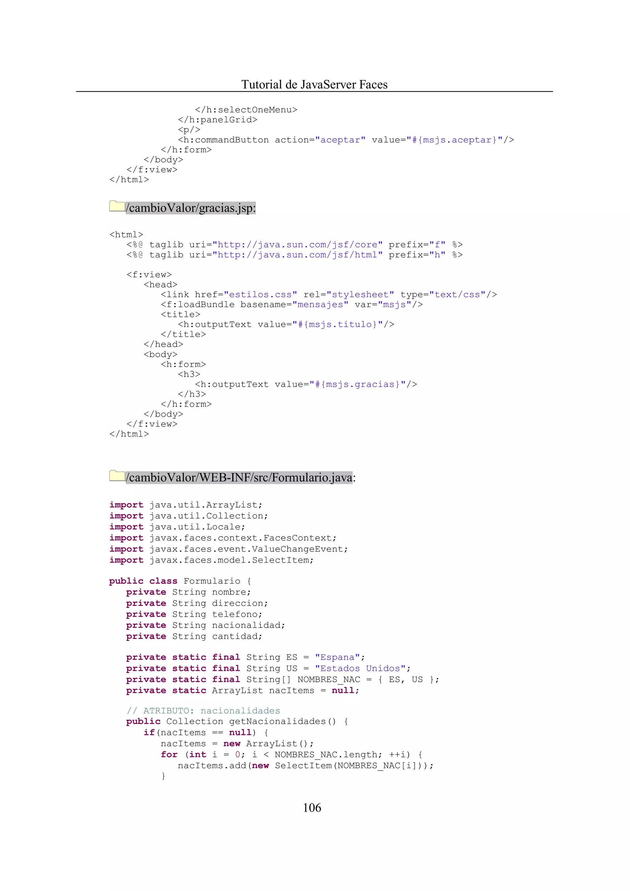Tutorial de JavaServer Faces
               </h:selectOneMenu>
            </h:panelGrid>
            <p/>
            <h:commandButton action="aceptar" value="#{msjs.aceptar}"/>
         </h:form>
      </body>
   </f:view>
</html>


  /cambioValor/gracias.jsp:

<html>
   <%@ taglib uri="http://java.sun.com/jsf/core" prefix="f" %>
   <%@ taglib uri="http://java.sun.com/jsf/html" prefix="h" %>

   <f:view>
      <head>
         <link href="estilos.css" rel="stylesheet" type="text/css"/>
         <f:loadBundle basename="mensajes" var="msjs"/>
         <title>
            <h:outputText value="#{msjs.titulo}"/>
         </title>
      </head>
      <body>
         <h:form>
            <h3>
               <h:outputText value="#{msjs.gracias}"/>
            </h3>
         </h:form>
      </body>
   </f:view>
</html>



  /cambioValor/WEB-INF/src/Formulario.java:

import   java.util.ArrayList;
import   java.util.Collection;
import   java.util.Locale;
import   javax.faces.context.FacesContext;
import   javax.faces.event.ValueChangeEvent;
import   javax.faces.model.SelectItem;

public class Formulario {
   private String nombre;
   private String direccion;
   private String telefono;
   private String nacionalidad;
   private String cantidad;

   private   static   final String ES = "Espana";
   private   static   final String US = "Estados Unidos";
   private   static   final String[] NOMBRES_NAC = { ES, US };
   private   static   ArrayList nacItems = null;

   // ATRIBUTO: nacionalidades
   public Collection getNacionalidades() {
      if(nacItems == null) {
         nacItems = new ArrayList();
         for (int i = 0; i < NOMBRES_NAC.length; ++i) {
            nacItems.add(new SelectItem(NOMBRES_NAC[i]));
         }


                                      106
 