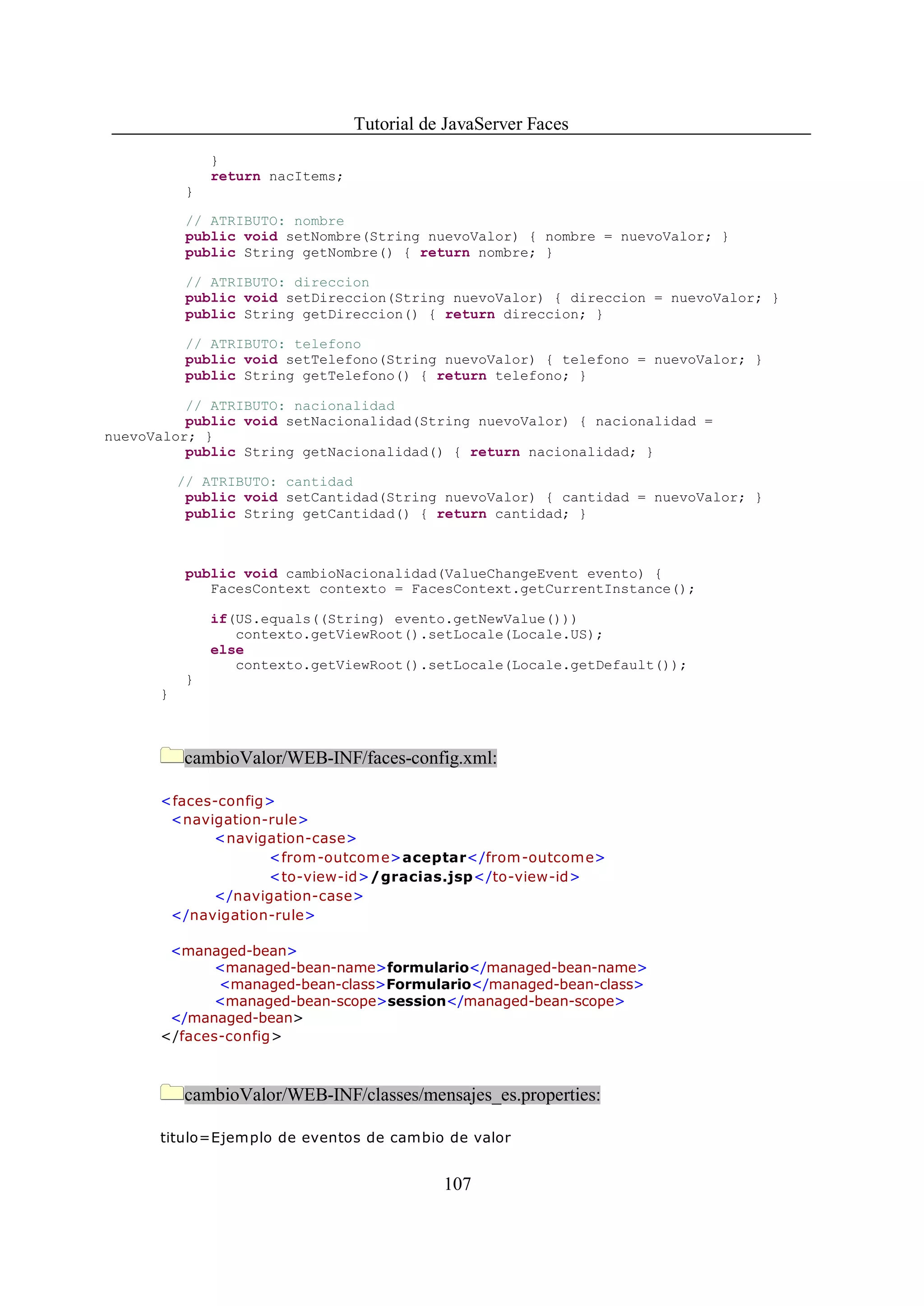 Tutorial de JavaServer Faces
               }
               return nacItems;
           }

           // ATRIBUTO: nombre
           public void setNombre(String nuevoValor) { nombre = nuevoValor; }
           public String getNombre() { return nombre; }

           // ATRIBUTO: direccion
           public void setDireccion(String nuevoValor) { direccion = nuevoValor; }
           public String getDireccion() { return direccion; }

           // ATRIBUTO: telefono
           public void setTelefono(String nuevoValor) { telefono = nuevoValor; }
           public String getTelefono() { return telefono; }

          // ATRIBUTO: nacionalidad
          public void setNacionalidad(String nuevoValor) { nacionalidad =
nuevoValor; }
          public String getNacionalidad() { return nacionalidad; }

          // ATRIBUTO: cantidad
           public void setCantidad(String nuevoValor) { cantidad = nuevoValor; }
           public String getCantidad() { return cantidad; }



           public void cambioNacionalidad(ValueChangeEvent evento) {
              FacesContext contexto = FacesContext.getCurrentInstance();

               if(US.equals((String) evento.getNewValue()))
                  contexto.getViewRoot().setLocale(Locale.US);
               else
                  contexto.getViewRoot().setLocale(Locale.getDefault());
           }
      }



          cambioValor/WEB-INF/faces-config.xml:

      <faces-config>
       <navigation-rule>
            <navigation-case>
                   <from -outcom e>aceptar</from-outcome>
                   <to-view-id>/gracias.jsp</to-view-id>
            </navigation-case>
       </navigation-rule>

       <managed-bean>
            <managed-bean-name>formulario</managed-bean-name>
             <managed-bean-class>Formulario</managed-bean-class>
            <managed-bean-scope>session</managed-bean-scope>
       </managed-bean>
      </faces-config>



          cambioValor/WEB-INF/classes/mensajes_es.properties:

      titulo=Ejemplo de eventos de cambio de valor


                                             107
 