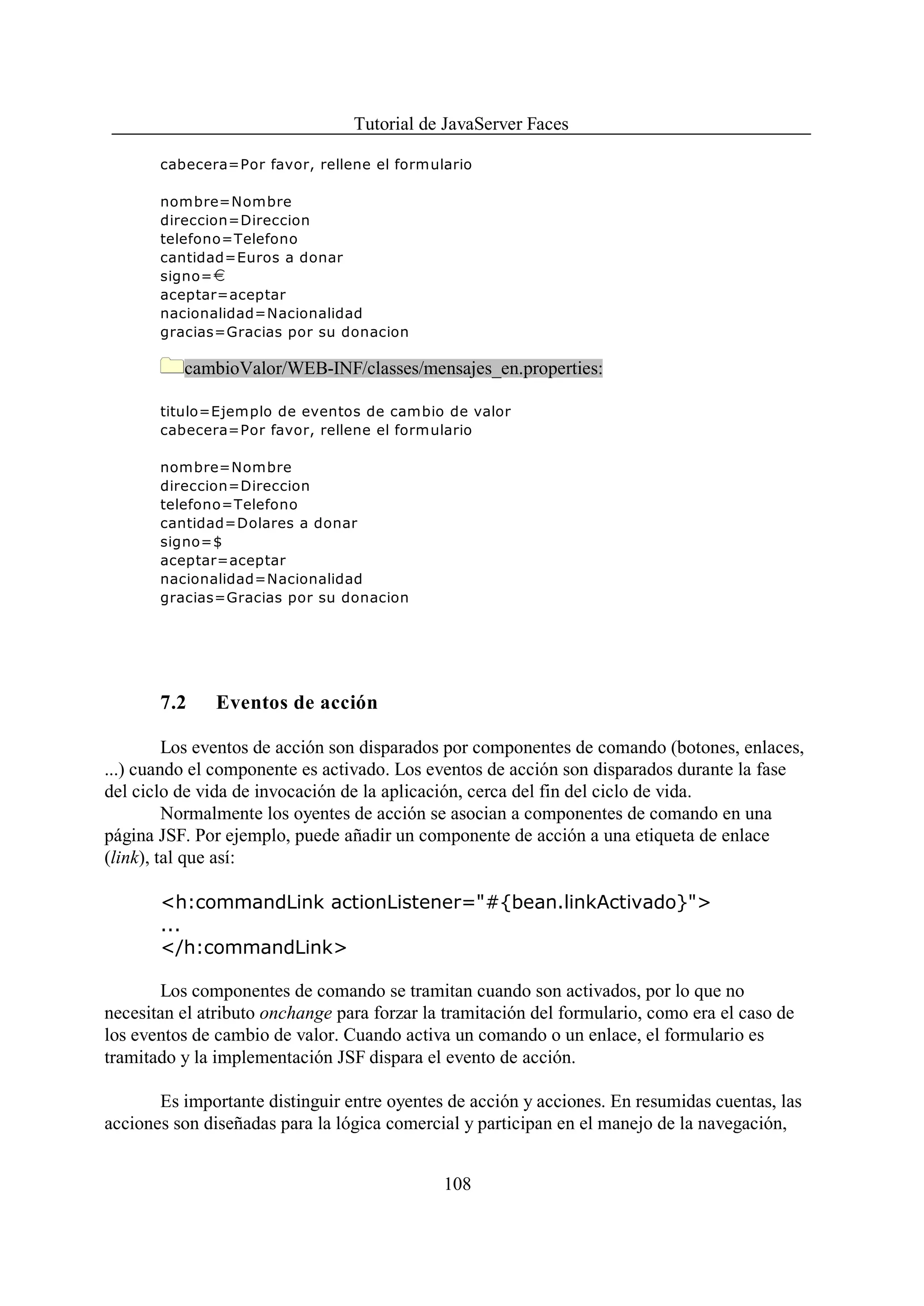 Tutorial de JavaServer Faces

       cabecera=Por favor, rellene el formulario

       nombre=Nombre
       direccion=Direccion
       telefono=Telefono
       cantidad=Euros a donar
       signo= i
       aceptar=aceptar
       nacionalidad=Nacionalidad
       gracias=Gracias por su donacion

          cambioValor/WEB-INF/classes/mensajes_en.properties:

       titulo=Ejemplo de eventos de cambio de valor
       cabecera=Por favor, rellene el formulario

       nombre=Nombre
       direccion=Direccion
       telefono=Telefono
       cantidad=Dolares a donar
       signo=$
       aceptar=aceptar
       nacionalidad=Nacionalidad
       gracias=Gracias por su donacion




       7.2     Eventos de acción

         Los eventos de acción son disparados por componentes de comando (botones, enlaces,
...) cuando el componente es activado. Los eventos de acción son disparados durante la fase
del ciclo de vida de invocación de la aplicación, cerca del fin del ciclo de vida.
         Normalmente los oyentes de acción se asocian a componentes de comando en una
página JSF. Por ejemplo, puede añadir un componente de acción a una etiqueta de enlace
(link), tal que así:

       <h:commandLink actionListener="#{bean.linkActivado}">
       ...
       </h:commandLink>

       Los componentes de comando se tramitan cuando son activados, por lo que no
necesitan el atributo onchange para forzar la tramitación del formulario, como era el caso de
los eventos de cambio de valor. Cuando activa un comando o un enlace, el formulario es
tramitado y la implementación JSF dispara el evento de acción.

       Es importante distinguir entre oyentes de acción y acciones. En resumidas cuentas, las
acciones son diseñadas para la lógica comercial y participan en el manejo de la navegación,


                                             108
 