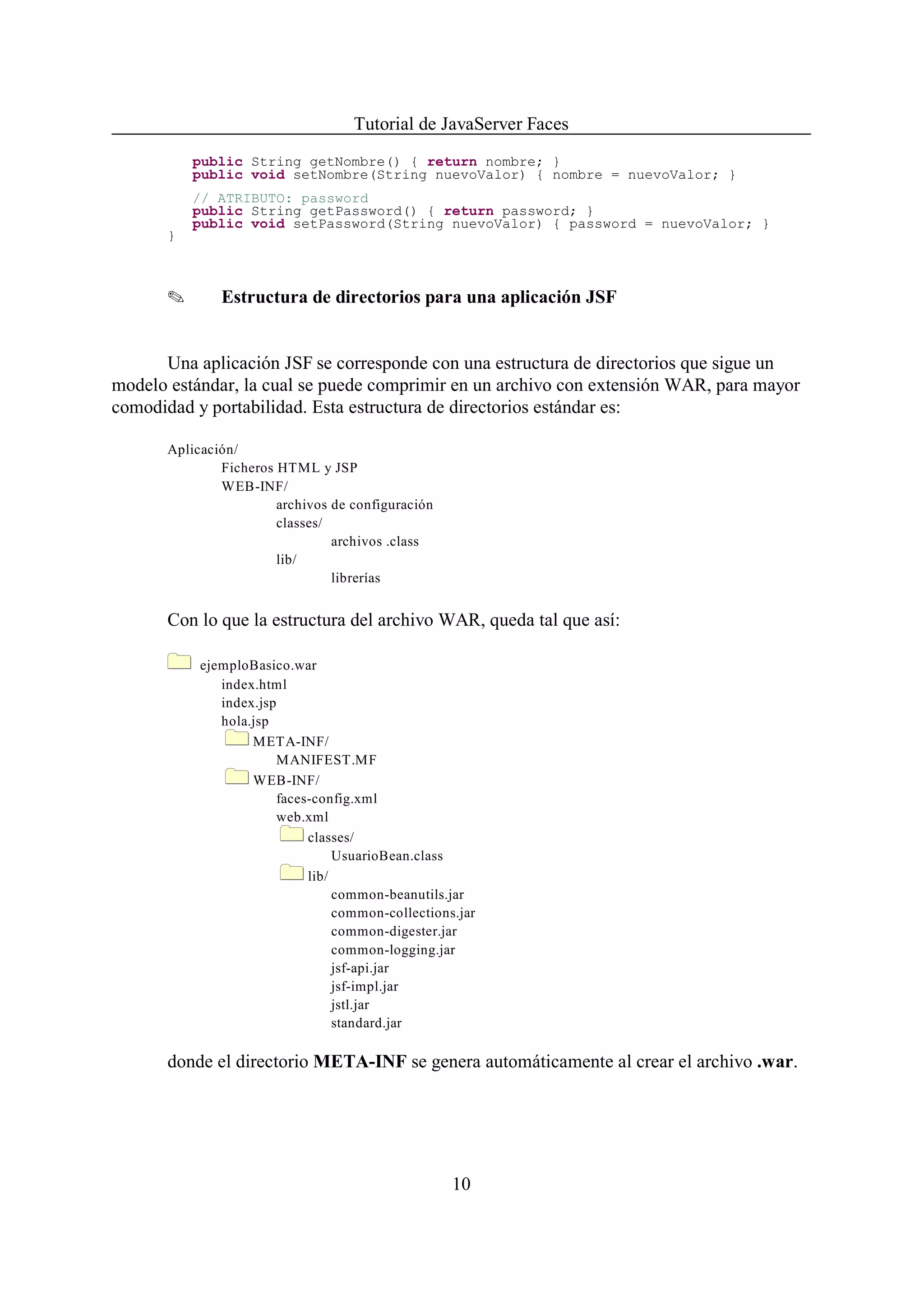 Tutorial de JavaServer Faces
           public String getNombre() { return nombre; }
           public void setNombre(String nuevoValor) { nombre = nuevoValor; }
           // ATRIBUTO: password
           public String getPassword() { return password; }
           public void setPassword(String nuevoValor) { password = nuevoValor; }
       }



       O       Estructura de directorios para una aplicación JSF


      Una aplicación JSF se corresponde con una estructura de directorios que sigue un
modelo estándar, la cual se puede comprimir en un archivo con extensión WAR, para mayor
comodidad y portabilidad. Esta estructura de directorios estándar es:

       Aplicación/
               Ficheros HTML y JSP
               WEB-INF/
                        archivos de configuración
                        classes/
                                 archivos .class
                        lib/
                                 librerías


       Con lo que la estructura del archivo WAR, queda tal que así:

            ejemploBasico.war
               index.html
               index.jsp
               hola.jsp
                    META-INF/
                         MANIFEST.MF
                    WEB-INF/
                         faces-config.xml
                         web.xml
                              classes/
                                   UsuarioBean.class
                              lib/
                                   common-beanutils.jar
                                   common-collections.jar
                                   common-digester.jar
                                   common-logging.jar
                                   jsf-api.jar
                                   jsf-impl.jar
                                   jstl.jar
                                   standard.jar

       donde el directorio META-INF se genera automáticamente al crear el archivo .war.




                                                     10
 