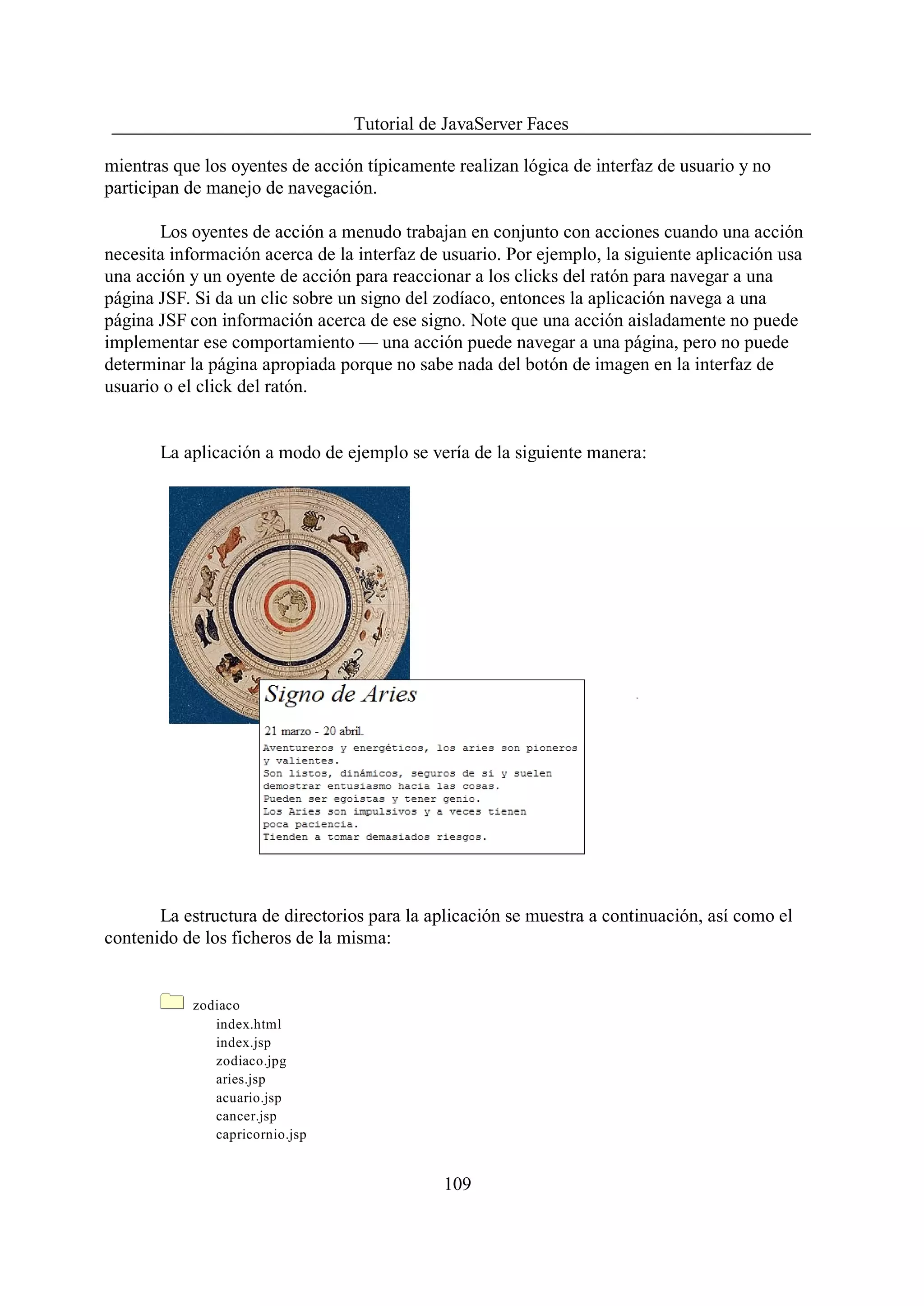 Tutorial de JavaServer Faces

mientras que los oyentes de acción típicamente realizan lógica de interfaz de usuario y no
participan de manejo de navegación.

       Los oyentes de acción a menudo trabajan en conjunto con acciones cuando una acción
necesita información acerca de la interfaz de usuario. Por ejemplo, la siguiente aplicación usa
una acción y un oyente de acción para reaccionar a los clicks del ratón para navegar a una
página JSF. Si da un clic sobre un signo del zodíaco, entonces la aplicación navega a una
página JSF con información acerca de ese signo. Note que una acción aisladamente no puede
implementar ese comportamiento — una acción puede navegar a una página, pero no puede
determinar la página apropiada porque no sabe nada del botón de imagen en la interfaz de
usuario o el click del ratón.


       La aplicación a modo de ejemplo se vería de la siguiente manera:




       La estructura de directorios para la aplicación se muestra a continuación, así como el
contenido de los ficheros de la misma:


            zodiaco
               index.html
               index.jsp
               zodiaco.jpg
               aries.jsp
               acuario.jsp
               cancer.jsp
               capricornio.jsp


                                              109
 