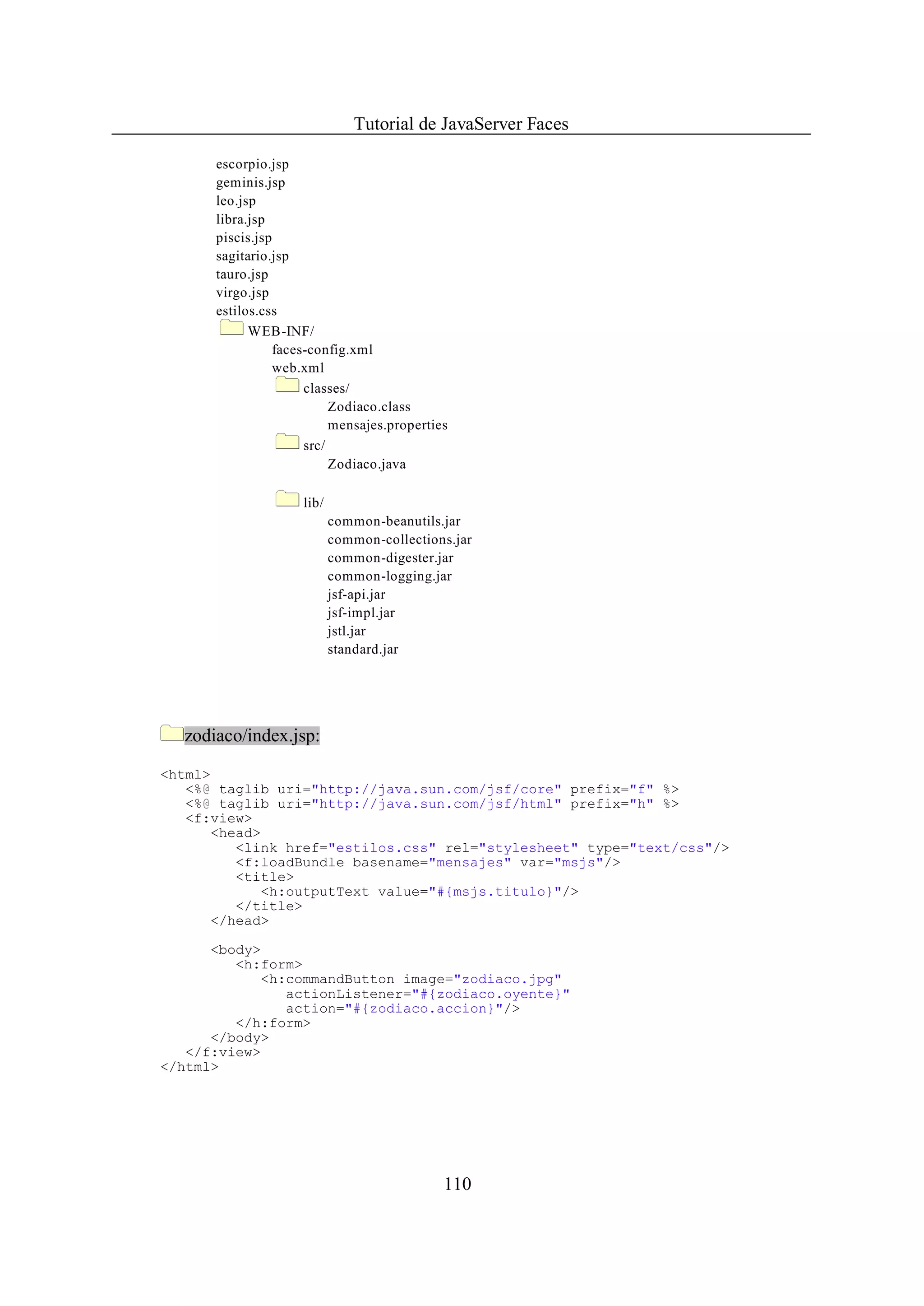 Tutorial de JavaServer Faces

      escorpio.jsp
      geminis.jsp
      leo.jsp
      libra.jsp
      piscis.jsp
      sagitario.jsp
      tauro.jsp
      virgo.jsp
      estilos.css
            WEB-INF/
                 faces-config.xml
                 web.xml
                      classes/
                           Zodiaco.class
                           mensajes.properties
                      src/
                           Zodiaco.java

                     lib/
                            common-beanutils.jar
                            common-collections.jar
                            common-digester.jar
                            common-logging.jar
                            jsf-api.jar
                            jsf-impl.jar
                            jstl.jar
                            standard.jar




  zodiaco/index.jsp:

<html>
   <%@ taglib uri="http://java.sun.com/jsf/core" prefix="f" %>
   <%@ taglib uri="http://java.sun.com/jsf/html" prefix="h" %>
   <f:view>
      <head>
         <link href="estilos.css" rel="stylesheet" type="text/css"/>
         <f:loadBundle basename="mensajes" var="msjs"/>
         <title>
            <h:outputText value="#{msjs.titulo}"/>
         </title>
      </head>

      <body>
         <h:form>
            <h:commandButton image="zodiaco.jpg"
               actionListener="#{zodiaco.oyente}"
               action="#{zodiaco.accion}"/>
         </h:form>
      </body>
   </f:view>
</html>




                                             110
 
