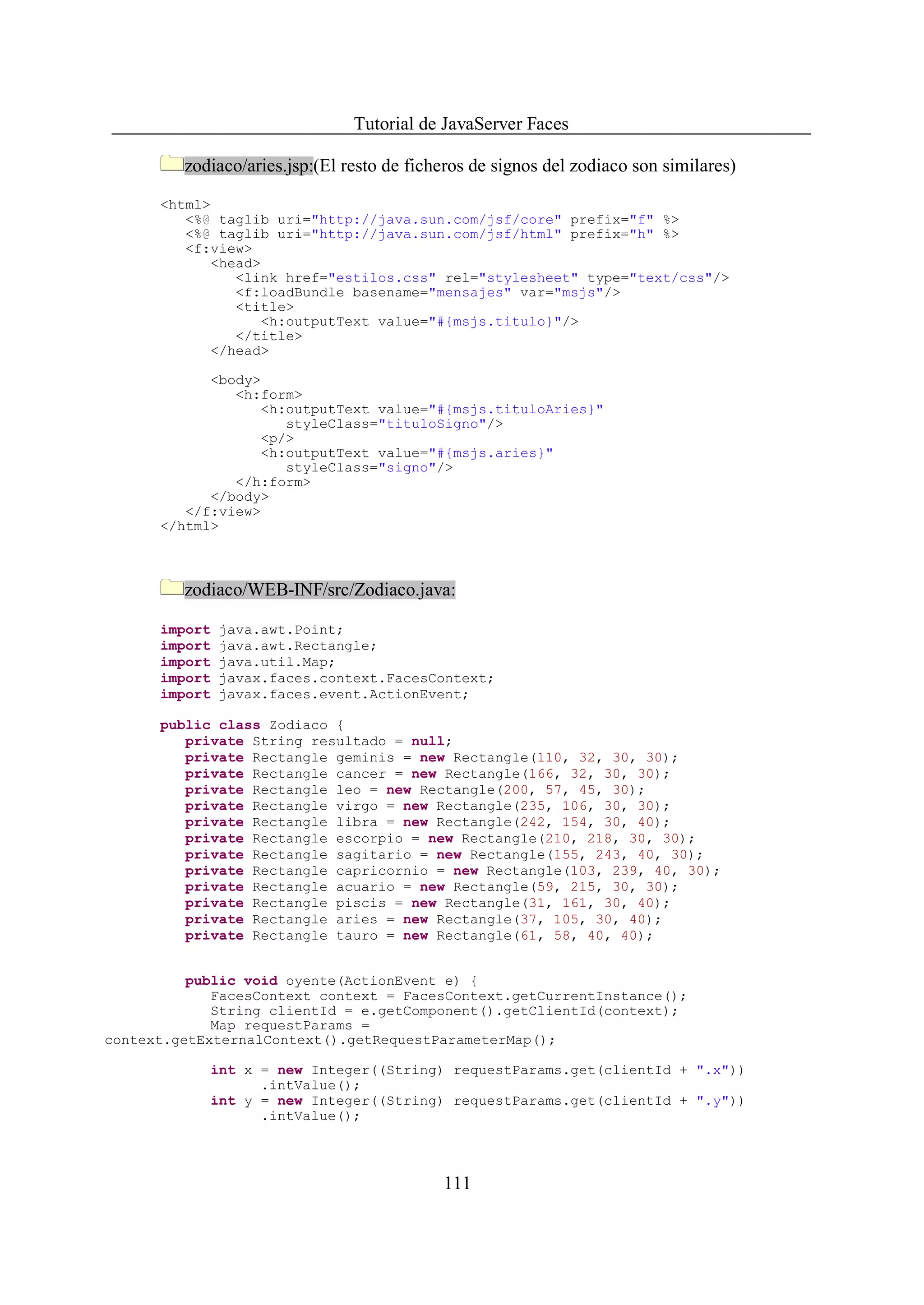 Tutorial de JavaServer Faces

         zodiaco/aries.jsp:(El resto de ficheros de signos del zodiaco son similares)

      <html>
         <%@ taglib uri="http://java.sun.com/jsf/core" prefix="f" %>
         <%@ taglib uri="http://java.sun.com/jsf/html" prefix="h" %>
         <f:view>
            <head>
               <link href="estilos.css" rel="stylesheet" type="text/css"/>
               <f:loadBundle basename="mensajes" var="msjs"/>
               <title>
                  <h:outputText value="#{msjs.titulo}"/>
               </title>
            </head>

            <body>
               <h:form>
                  <h:outputText value="#{msjs.tituloAries}"
                     styleClass="tituloSigno"/>
                  <p/>
                  <h:outputText value="#{msjs.aries}"
                     styleClass="signo"/>
               </h:form>
            </body>
         </f:view>
      </html>



         zodiaco/WEB-INF/src/Zodiaco.java:

      import   java.awt.Point;
      import   java.awt.Rectangle;
      import   java.util.Map;
      import   javax.faces.context.FacesContext;
      import   javax.faces.event.ActionEvent;

      public class Zodiaco {
         private String resultado = null;
         private Rectangle geminis = new Rectangle(110, 32, 30, 30);
         private Rectangle cancer = new Rectangle(166, 32, 30, 30);
         private Rectangle leo = new Rectangle(200, 57, 45, 30);
         private Rectangle virgo = new Rectangle(235, 106, 30, 30);
         private Rectangle libra = new Rectangle(242, 154, 30, 40);
         private Rectangle escorpio = new Rectangle(210, 218, 30, 30);
         private Rectangle sagitario = new Rectangle(155, 243, 40, 30);
         private Rectangle capricornio = new Rectangle(103, 239, 40, 30);
         private Rectangle acuario = new Rectangle(59, 215, 30, 30);
         private Rectangle piscis = new Rectangle(31, 161, 30, 40);
         private Rectangle aries = new Rectangle(37, 105, 30, 40);
         private Rectangle tauro = new Rectangle(61, 58, 40, 40);


          public void oyente(ActionEvent e) {
             FacesContext context = FacesContext.getCurrentInstance();
             String clientId = e.getComponent().getClientId(context);
             Map requestParams =
context.getExternalContext().getRequestParameterMap();

            int x = new Integer((String) requestParams.get(clientId + ".x"))
                  .intValue();
            int y = new Integer((String) requestParams.get(clientId + ".y"))
                  .intValue();



                                            111
 