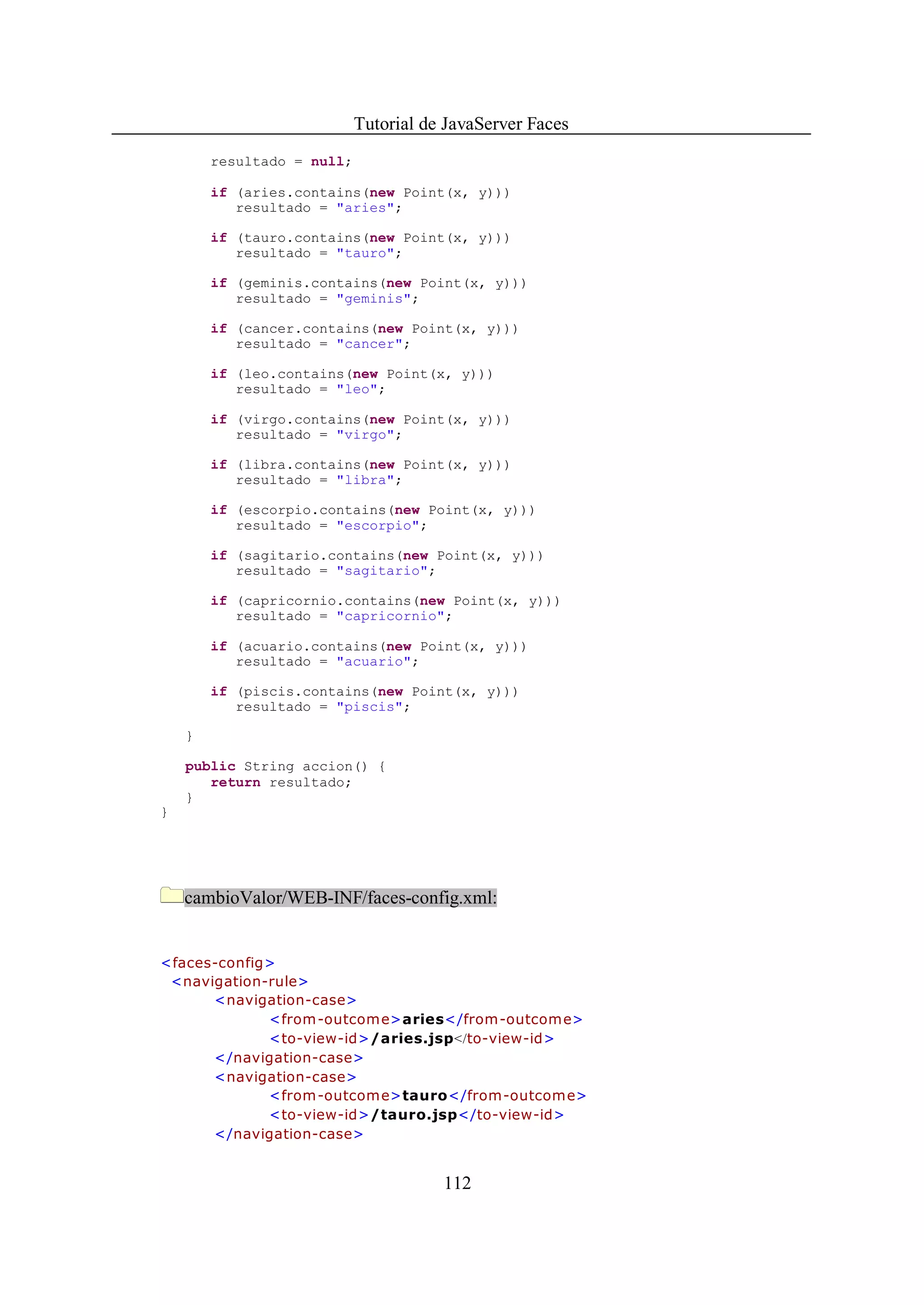 Tutorial de JavaServer Faces
        resultado = null;

        if (aries.contains(new Point(x, y)))
           resultado = "aries";

        if (tauro.contains(new Point(x, y)))
           resultado = "tauro";

        if (geminis.contains(new Point(x, y)))
           resultado = "geminis";

        if (cancer.contains(new Point(x, y)))
           resultado = "cancer";

        if (leo.contains(new Point(x, y)))
           resultado = "leo";

        if (virgo.contains(new Point(x, y)))
           resultado = "virgo";

        if (libra.contains(new Point(x, y)))
           resultado = "libra";

        if (escorpio.contains(new Point(x, y)))
           resultado = "escorpio";

        if (sagitario.contains(new Point(x, y)))
           resultado = "sagitario";

        if (capricornio.contains(new Point(x, y)))
           resultado = "capricornio";

        if (acuario.contains(new Point(x, y)))
           resultado = "acuario";

        if (piscis.contains(new Point(x, y)))
           resultado = "piscis";

    }

    public String accion() {
       return resultado;
    }
}




    cambioValor/WEB-INF/faces-config.xml:


<faces-config>
 <navigation-rule>
      <navigation-case>
             <from -outcom e>aries</from-outcome>
             <to-view-id>/aries.jsp</to-view-id>
      </navigation-case>
      <navigation-case>
             <from -outcom e>tauro</from-outcome>
             <to-view-id>/tauro.jsp</to-view-id>
      </navigation-case>


                                       112
 