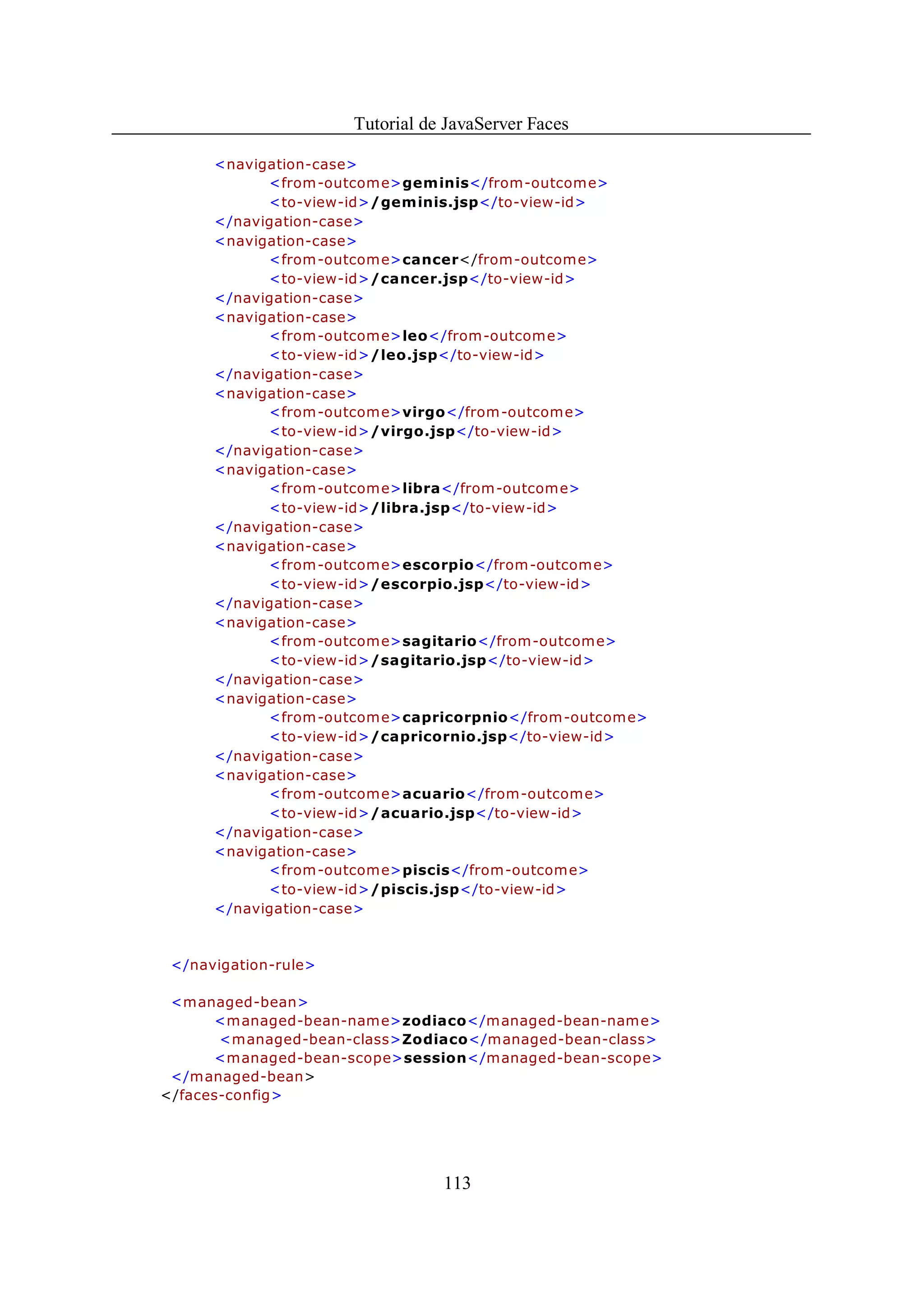 Tutorial de JavaServer Faces

      <navigation-case>
            <from -outcom e>geminis</from-outcome>
            <to-view-id>/geminis.jsp</to-view-id>
      </navigation-case>
      <navigation-case>
            <from -outcom e>cancer</from-outcome>
            <to-view-id>/cancer.jsp</to-view-id>
      </navigation-case>
      <navigation-case>
            <from -outcom e>leo</from-outcome>
            <to-view-id>/leo.jsp</to-view-id>
      </navigation-case>
      <navigation-case>
            <from -outcom e>virgo</from-outcome>
            <to-view-id>/virgo.jsp</to-view-id>
      </navigation-case>
      <navigation-case>
            <from -outcom e>libra</from-outcome>
            <to-view-id>/libra.jsp</to-view-id>
      </navigation-case>
      <navigation-case>
            <from -outcom e>escorpio</from-outcome>
            <to-view-id>/escorpio.jsp</to-view-id>
      </navigation-case>
      <navigation-case>
            <from -outcom e>sagitario</from-outcome>
            <to-view-id>/sagitario.jsp</to-view-id>
      </navigation-case>
      <navigation-case>
            <from -outcom e>capricorpnio</from-outcome>
            <to-view-id>/capricornio.jsp</to-view-id>
      </navigation-case>
      <navigation-case>
            <from -outcom e>acuario</from-outcome>
            <to-view-id>/acuario.jsp</to-view-id>
      </navigation-case>
      <navigation-case>
            <from -outcom e>piscis</from-outcome>
            <to-view-id>/piscis.jsp</to-view-id>
      </navigation-case>



 </navigation-rule>

 <managed-bean>
      <m anaged-bean-nam e>zodiaco</managed-bean-name>
       <managed-bean-class>Zodiaco</managed-bean-class>
      <managed-bean-scope>session</managed-bean-scope>
 </managed-bean>
</faces-config>




                                 113
 