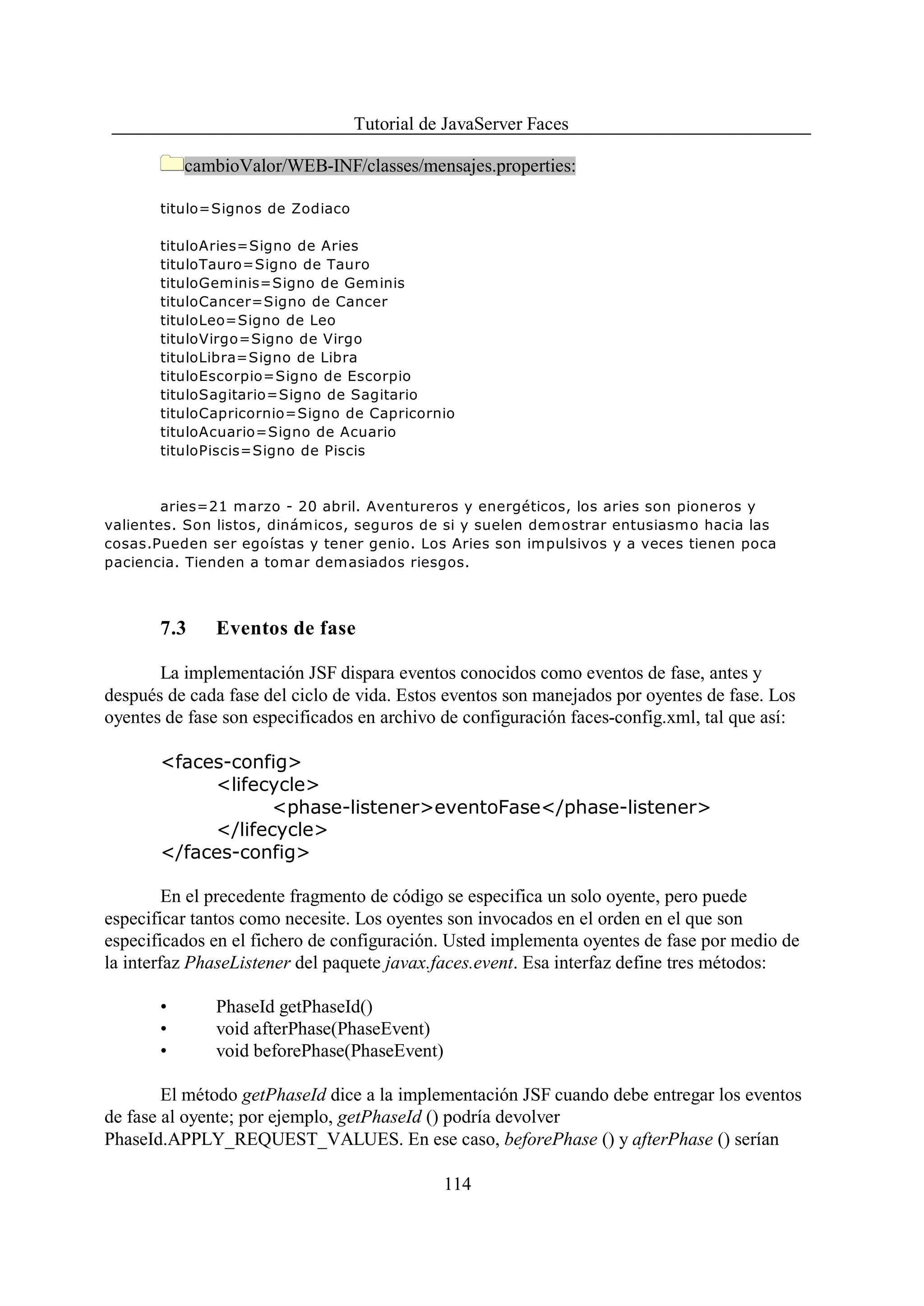 Tutorial de JavaServer Faces

           cambioValor/WEB-INF/classes/mensajes.properties:

       titulo=Signos de Zodiaco

       tituloAries=Signo de Aries
       tituloTauro=Signo de Tauro
       tituloGeminis=Signo de Geminis
       tituloCancer=Signo de Cancer
       tituloLeo=Signo de Leo
       tituloVirgo=Signo de Virgo
       tituloLibra=Signo de Libra
       tituloEscorpio=Signo de Escorpio
       tituloSagitario=Signo de Sagitario
       tituloCapricornio=Signo de Capricornio
       tituloAcuario=Signo de Acuario
       tituloPiscis=Signo de Piscis



        aries=21 marzo - 20 abril. Aventureros y energéticos, los aries son pioneros y
valientes. Son listos, dinámicos, seguros de si y suelen demostrar entusiasmo hacia las
cosas.Pueden ser egoístas y tener genio. Los Aries son impulsivos y a veces tienen poca
paciencia. Tienden a tomar demasiados riesgos.



       7.3    Eventos de fase

       La implementación JSF dispara eventos conocidos como eventos de fase, antes y
después de cada fase del ciclo de vida. Estos eventos son manejados por oyentes de fase. Los
oyentes de fase son especificados en archivo de configuración faces-config.xml, tal que así:

       <faces-config>
            <lifecycle>
                  <phase-listener>eventoFase</phase-listener>
            </lifecycle>
       </faces-config>

         En el precedente fragmento de código se especifica un solo oyente, pero puede
especificar tantos como necesite. Los oyentes son invocados en el orden en el que son
especificados en el fichero de configuración. Usted implementa oyentes de fase por medio de
la interfaz PhaseListener del paquete javax.faces.event. Esa interfaz define tres métodos:

       •      PhaseId getPhaseId()
       •      void afterPhase(PhaseEvent)
       •      void beforePhase(PhaseEvent)

        El método getPhaseId dice a la implementación JSF cuando debe entregar los eventos
de fase al oyente; por ejemplo, getPhaseId () podría devolver
PhaseId.APPLY_REQUEST_VALUES. En ese caso, beforePhase () y afterPhase () serían

                                             114
 