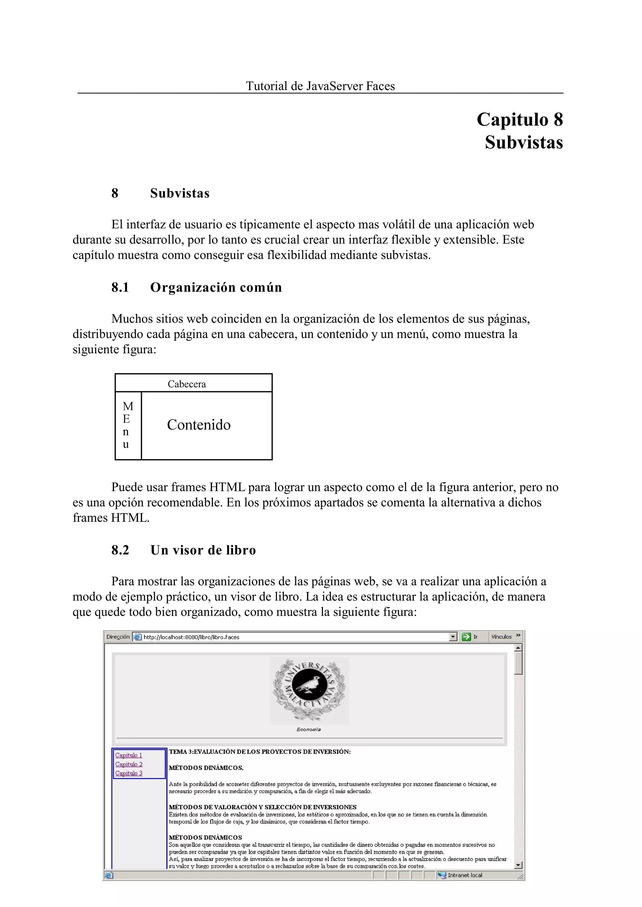 Tutorial de JavaServer Faces

                                                                                Capitulo 8
                                                                                 Subvistas

       8       Subvistas

        El interfaz de usuario es típicamente el aspecto mas volátil de una aplicación web
durante su desarrollo, por lo tanto es crucial crear un interfaz flexible y extensible. Este
capítulo muestra como conseguir esa flexibilidad mediante subvistas.

       8.1     Organización común

        Muchos sitios web coinciden en la organización de los elementos de sus páginas,
distribuyendo cada página en una cabecera, un contenido y un menú, como muestra la
siguiente figura:




       Puede usar frames HTML para lograr un aspecto como el de la figura anterior, pero no
es una opción recomendable. En los próximos apartados se comenta la alternativa a dichos
frames HTML.

       8.2     Un visor de libro

       Para mostrar las organizaciones de las páginas web, se va a realizar una aplicación a
modo de ejemplo práctico, un visor de libro. La idea es estructurar la aplicación, de manera
que quede todo bien organizado, como muestra la siguiente figura:




                                              116
 