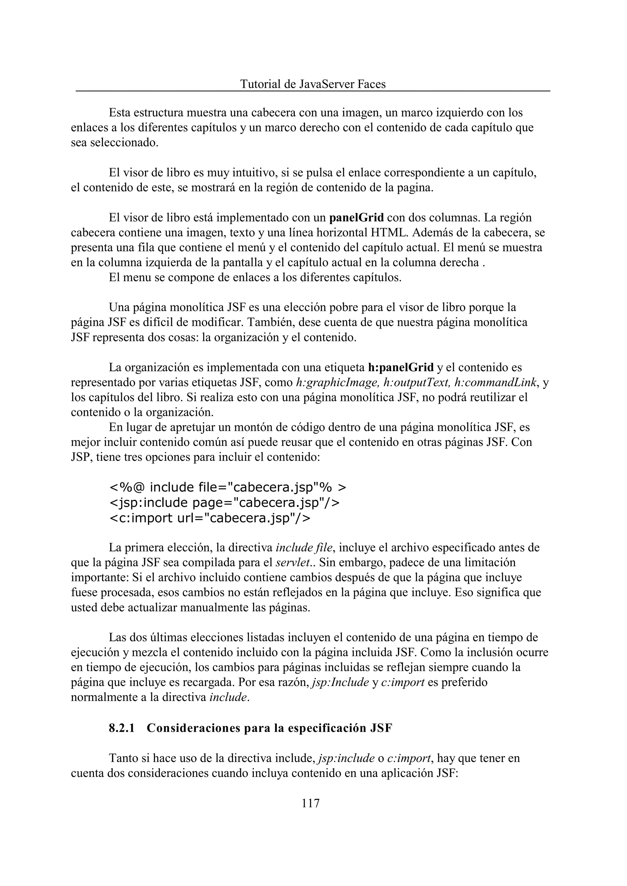 Tutorial de JavaServer Faces

        Esta estructura muestra una cabecera con una imagen, un marco izquierdo con los
enlaces a los diferentes capítulos y un marco derecho con el contenido de cada capítulo que
sea seleccionado.

        El visor de libro es muy intuitivo, si se pulsa el enlace correspondiente a un capítulo,
el contenido de este, se mostrará en la región de contenido de la pagina.

        El visor de libro está implementado con un panelGrid con dos columnas. La región
cabecera contiene una imagen, texto y una línea horizontal HTML. Además de la cabecera, se
presenta una fila que contiene el menú y el contenido del capítulo actual. El menú se muestra
en la columna izquierda de la pantalla y el capítulo actual en la columna derecha .
        El menu se compone de enlaces a los diferentes capítulos.

       Una página monolítica JSF es una elección pobre para el visor de libro porque la
página JSF es difícil de modificar. También, dese cuenta de que nuestra página monolítica
JSF representa dos cosas: la organización y el contenido.

        La organización es implementada con una etiqueta h:panelGrid y el contenido es
representado por varias etiquetas JSF, como h:graphicImage, h:outputText, h:commandLink, y
los capítulos del libro. Si realiza esto con una página monolítica JSF, no podrá reutilizar el
contenido o la organización.
        En lugar de apretujar un montón de código dentro de una página monolítica JSF, es
mejor incluir contenido común así puede reusar que el contenido en otras páginas JSF. Con
JSP, tiene tres opciones para incluir el contenido:

       <%@ include file="cabecera.jsp"% >
       <jsp:include page="cabecera.jsp"/>
       <c:import url="cabecera.jsp"/>

        La primera elección, la directiva include file, incluye el archivo especificado antes de
que la página JSF sea compilada para el servlet.. Sin embargo, padece de una limitación
importante: Si el archivo incluido contiene cambios después de que la página que incluye
fuese procesada, esos cambios no están reflejados en la página que incluye. Eso significa que
usted debe actualizar manualmente las páginas.

       Las dos últimas elecciones listadas incluyen el contenido de una página en tiempo de
ejecución y mezcla el contenido incluido con la página incluida JSF. Como la inclusión ocurre
en tiempo de ejecución, los cambios para páginas incluidas se reflejan siempre cuando la
página que incluye es recargada. Por esa razón, jsp:Include y c:import es preferido
normalmente a la directiva include.

       8.2.1 Consideraciones para la especificación JSF

       Tanto si hace uso de la directiva include, jsp:include o c:import, hay que tener en
cuenta dos consideraciones cuando incluya contenido en una aplicación JSF:

                                               117
 