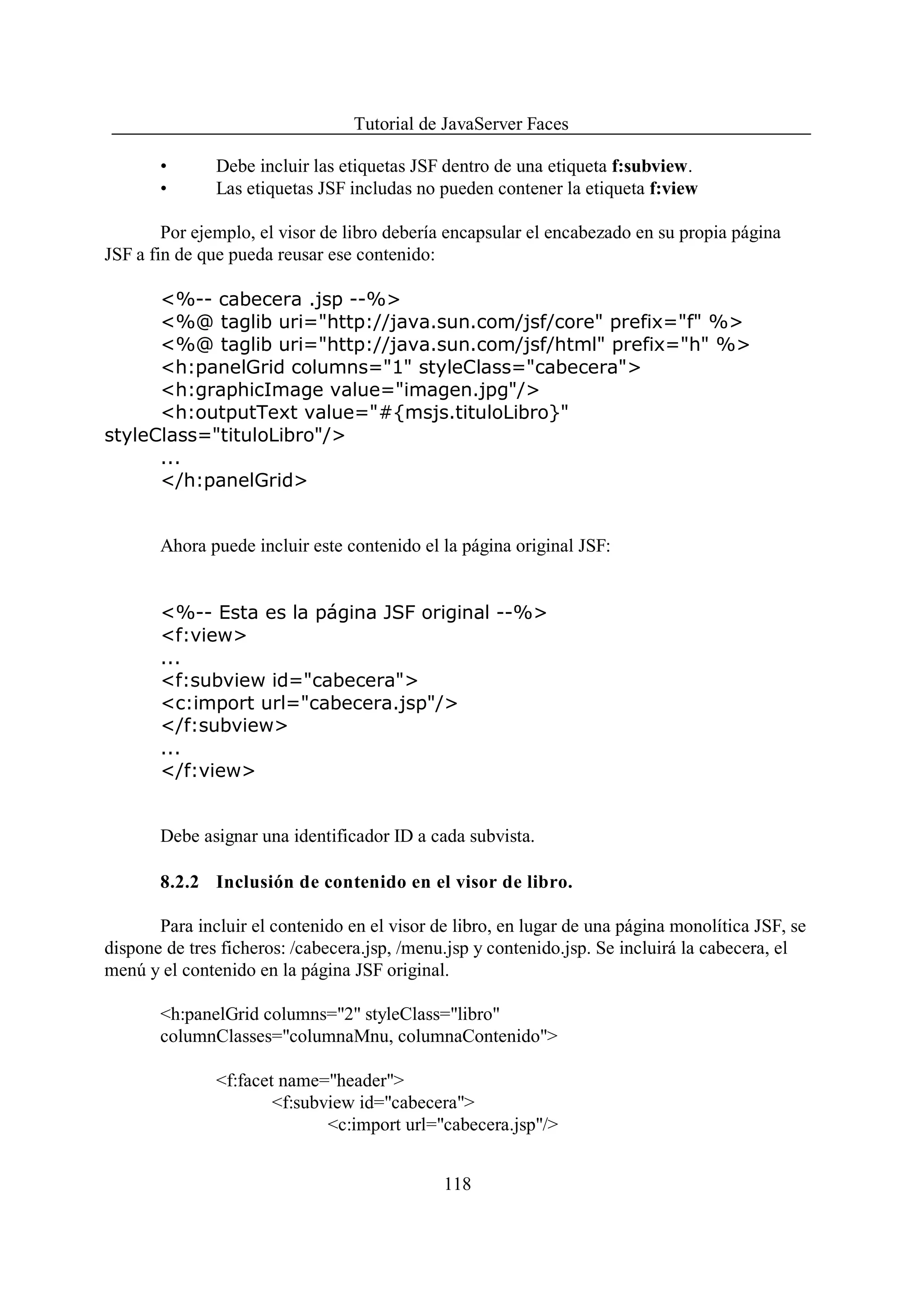 Tutorial de JavaServer Faces

       •       Debe incluir las etiquetas JSF dentro de una etiqueta f:subview.
       •       Las etiquetas JSF includas no pueden contener la etiqueta f:view

        Por ejemplo, el visor de libro debería encapsular el encabezado en su propia página
JSF a fin de que pueda reusar ese contenido:

      <%-- cabecera .jsp --%>
      <%@ taglib uri="http://java.sun.com/jsf/core" prefix="f" %>
      <%@ taglib uri="http://java.sun.com/jsf/html" prefix="h" %>
      <h:panelGrid columns="1" styleClass="cabecera">
      <h:graphicImage value="imagen.jpg"/>
      <h:outputText value="#{msjs.tituloLibro}"
styleClass="tituloLibro"/>
      ...
      </h:panelGrid>


       Ahora puede incluir este contenido el la página original JSF:


       <%-- Esta es la página JSF original --%>
       <f:view>
       ...
       <f:subview id="cabecera">
       <c:import url="cabecera.jsp"/>
       </f:subview>
       ...
       </f:view>


       Debe asignar una identificador ID a cada subvista.

       8.2.2 Inclusión de contenido en el visor de libro.

       Para incluir el contenido en el visor de libro, en lugar de una página monolítica JSF, se
dispone de tres ficheros: /cabecera.jsp, /menu.jsp y contenido.jsp. Se incluirá la cabecera, el
menú y el contenido en la página JSF original.

       <h:panelGrid columns="2" styleClass="libro"
       columnClasses="columnaMnu, columnaContenido">

               <f:facet name="header">
                       <f:subview id="cabecera">
                              <c:import url="cabecera.jsp"/>


                                              118
 