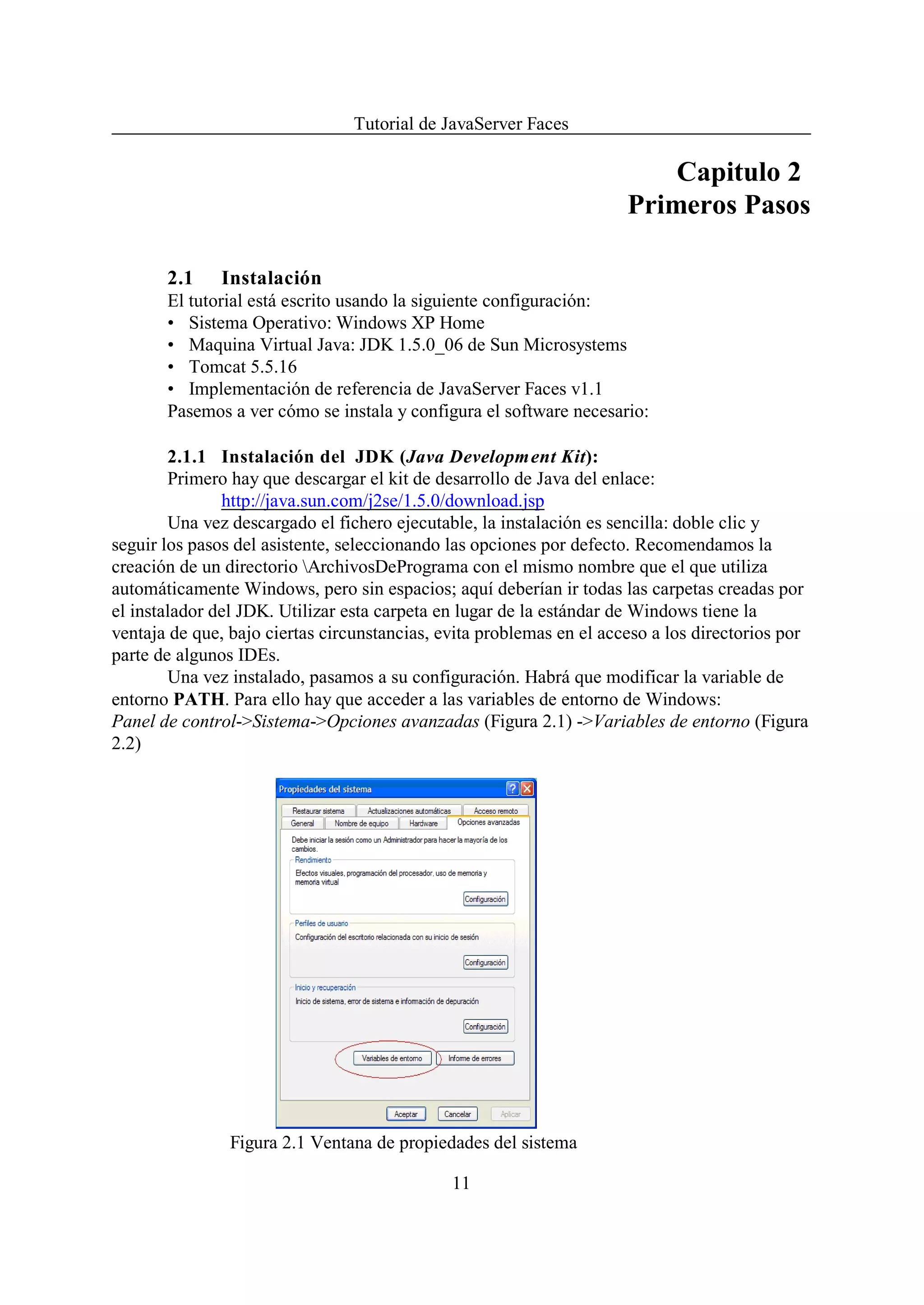 Tutorial de JavaServer Faces

                                                                          Capitulo 2
                                                                      Primeros Pasos

       2.1    Instalación
       El tutorial está escrito usando la siguiente configuración:
       • Sistema Operativo: Windows XP Home
       • Maquina Virtual Java: JDK 1.5.0_06 de Sun Microsystems
       • Tomcat 5.5.16
       • Implementación de referencia de JavaServer Faces v1.1
       Pasemos a ver cómo se instala y configura el software necesario:

        2.1.1 Instalación del JDK (Java Development Kit):
        Primero hay que descargar el kit de desarrollo de Java del enlace:
               http://java.sun.com/j2se/1.5.0/download.jsp
        Una vez descargado el fichero ejecutable, la instalación es sencilla: doble clic y
seguir los pasos del asistente, seleccionando las opciones por defecto. Recomendamos la
creación de un directorio ArchivosDePrograma con el mismo nombre que el que utiliza
automáticamente Windows, pero sin espacios; aquí deberían ir todas las carpetas creadas por
el instalador del JDK. Utilizar esta carpeta en lugar de la estándar de Windows tiene la
ventaja de que, bajo ciertas circunstancias, evita problemas en el acceso a los directorios por
parte de algunos IDEs.
        Una vez instalado, pasamos a su configuración. Habrá que modificar la variable de
entorno PATH. Para ello hay que acceder a las variables de entorno de Windows:
Panel de control->Sistema->Opciones avanzadas (Figura 2.1) ->Variables de entorno (Figura
2.2)




                Figura 2.1 Ventana de propiedades del sistema

                                              11
 