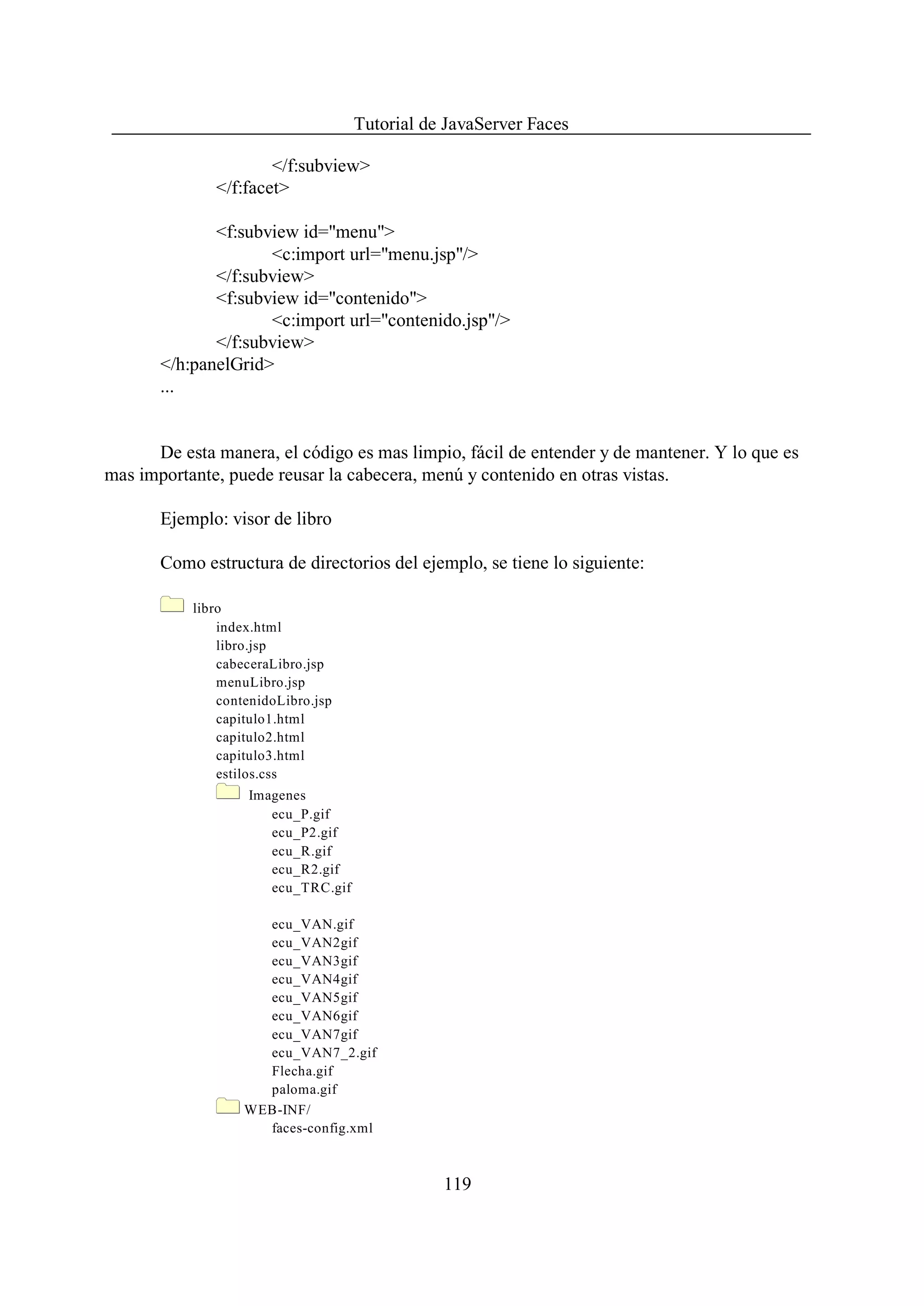 Tutorial de JavaServer Faces

                      </f:subview>
              </f:facet>

              <f:subview id="menu">
                     <c:import url="menu.jsp"/>
              </f:subview>
              <f:subview id="contenido">
                     <c:import url="contenido.jsp"/>
              </f:subview>
       </h:panelGrid>
       ...


      De esta manera, el código es mas limpio, fácil de entender y de mantener. Y lo que es
mas importante, puede reusar la cabecera, menú y contenido en otras vistas.

       Ejemplo: visor de libro

       Como estructura de directorios del ejemplo, se tiene lo siguiente:

           libro
               index.html
               libro.jsp
               cabeceraLibro.jsp
               menuLibro.jsp
               contenidoLibro.jsp
               capitulo1.html
               capitulo2.html
               capitulo3.html
               estilos.css
                   Imagenes
                      ecu_P.gif
                      ecu_P2.gif
                      ecu_R.gif
                      ecu_R2.gif
                      ecu_TRC.gif

                     ecu_VAN.gif
                     ecu_VAN2gif
                     ecu_VAN3gif
                     ecu_VAN4gif
                     ecu_VAN5gif
                     ecu_VAN6gif
                     ecu_VAN7gif
                     ecu_VAN7_2.gif
                     Flecha.gif
                     paloma.gif
                   WEB-INF/
                     faces-config.xml



                                               119
 