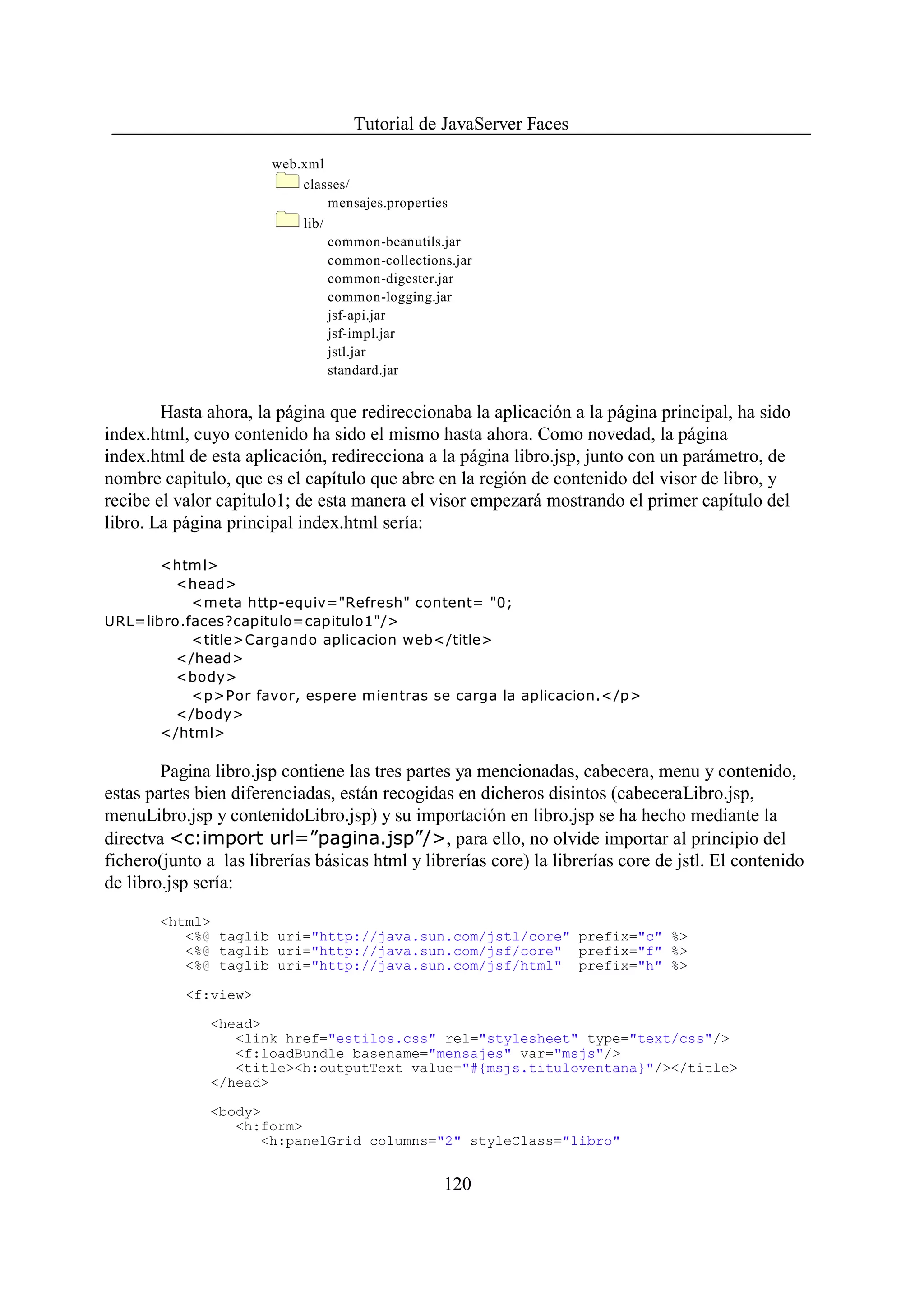 Tutorial de JavaServer Faces

                       web.xml
                           classes/
                                mensajes.properties
                           lib/
                                common-beanutils.jar
                                common-collections.jar
                                common-digester.jar
                                common-logging.jar
                                jsf-api.jar
                                jsf-impl.jar
                                jstl.jar
                                standard.jar


        Hasta ahora, la página que redireccionaba la aplicación a la página principal, ha sido
index.html, cuyo contenido ha sido el mismo hasta ahora. Como novedad, la página
index.html de esta aplicación, redirecciona a la página libro.jsp, junto con un parámetro, de
nombre capitulo, que es el capítulo que abre en la región de contenido del visor de libro, y
recibe el valor capitulo1; de esta manera el visor empezará mostrando el primer capítulo del
libro. La página principal index.html sería:

       <html>
         <head>
           <meta http-equiv="Refresh" content= "0;
URL=libro.faces?capitulo=capitulo1"/>
           <title>Cargando aplicacion web</title>
         </head>
         <body>
           <p>Por favor, espere mientras se carga la aplicacion.</p>
         </body>
       </html>

        Pagina libro.jsp contiene las tres partes ya mencionadas, cabecera, menu y contenido,
estas partes bien diferenciadas, están recogidas en dicheros disintos (cabeceraLibro.jsp,
menuLibro.jsp y contenidoLibro.jsp) y su importación en libro.jsp se ha hecho mediante la
directva <c:import url=”pagina.jsp”/>, para ello, no olvide importar al principio del
fichero(junto a las librerías básicas html y librerías core) la librerías core de jstl. El contenido
de libro.jsp sería:

       <html>
          <%@ taglib uri="http://java.sun.com/jstl/core" prefix="c" %>
          <%@ taglib uri="http://java.sun.com/jsf/core" prefix="f" %>
          <%@ taglib uri="http://java.sun.com/jsf/html" prefix="h" %>

           <f:view>

               <head>
                  <link href="estilos.css" rel="stylesheet" type="text/css"/>
                  <f:loadBundle basename="mensajes" var="msjs"/>
                  <title><h:outputText value="#{msjs.tituloventana}"/></title>
               </head>

               <body>
                  <h:form>
                     <h:panelGrid columns="2" styleClass="libro"


                                                 120
 