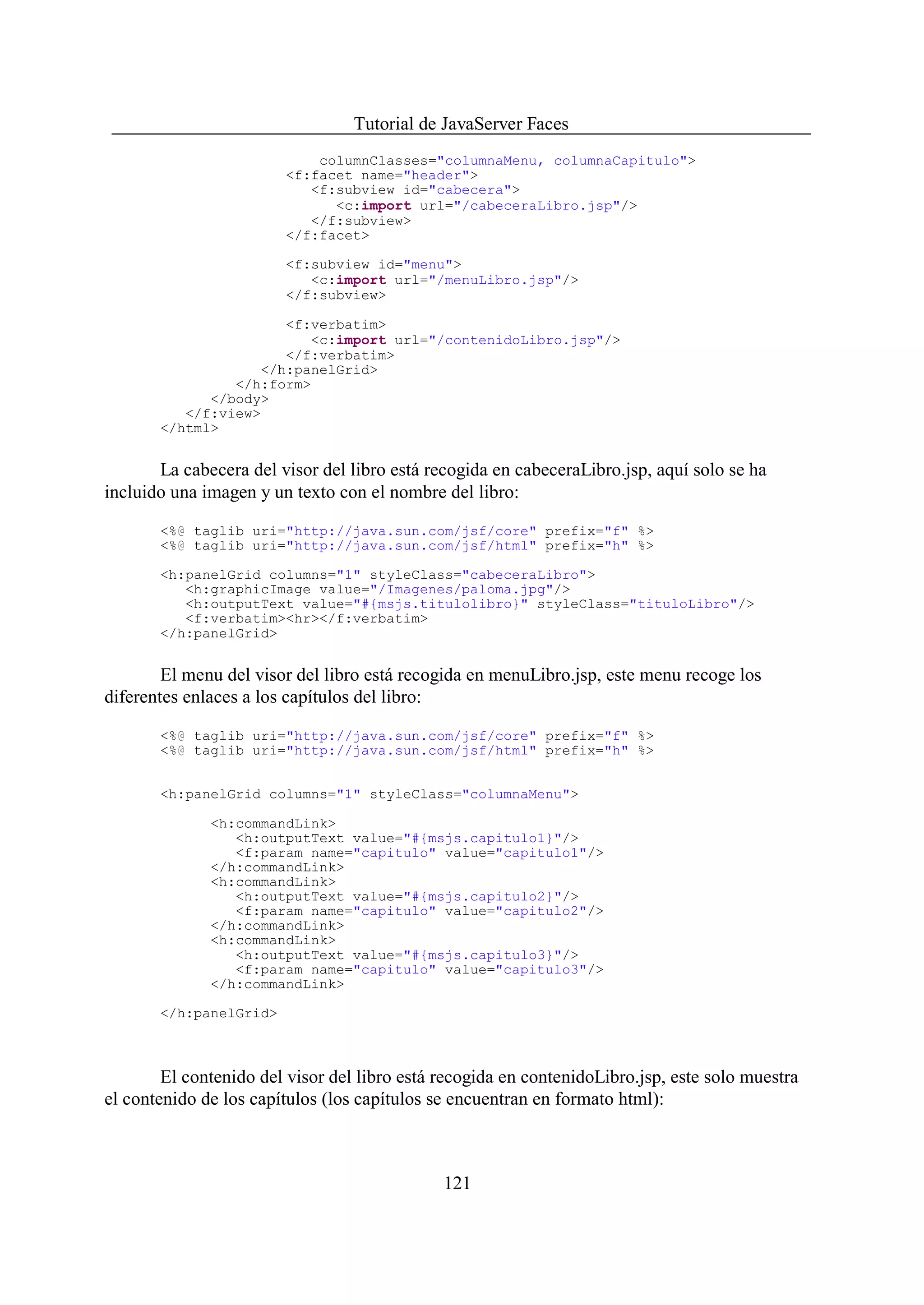 Tutorial de JavaServer Faces
                            columnClasses="columnaMenu, columnaCapitulo">
                        <f:facet name="header">
                           <f:subview id="cabecera">
                              <c:import url="/cabeceraLibro.jsp"/>
                           </f:subview>
                        </f:facet>

                        <f:subview id="menu">
                           <c:import url="/menuLibro.jsp"/>
                        </f:subview>

                      <f:verbatim>
                         <c:import url="/contenidoLibro.jsp"/>
                      </f:verbatim>
                   </h:panelGrid>
                </h:form>
             </body>
          </f:view>
       </html>


       La cabecera del visor del libro está recogida en cabeceraLibro.jsp, aquí solo se ha
incluido una imagen y un texto con el nombre del libro:
       <%@ taglib uri="http://java.sun.com/jsf/core" prefix="f" %>
       <%@ taglib uri="http://java.sun.com/jsf/html" prefix="h" %>

       <h:panelGrid columns="1" styleClass="cabeceraLibro">
          <h:graphicImage value="/Imagenes/paloma.jpg"/>
          <h:outputText value="#{msjs.titulolibro}" styleClass="tituloLibro"/>
          <f:verbatim><hr></f:verbatim>
       </h:panelGrid>


        El menu del visor del libro está recogida en menuLibro.jsp, este menu recoge los
diferentes enlaces a los capítulos del libro:

       <%@ taglib uri="http://java.sun.com/jsf/core" prefix="f" %>
       <%@ taglib uri="http://java.sun.com/jsf/html" prefix="h" %>


       <h:panelGrid columns="1" styleClass="columnaMenu">

              <h:commandLink>
                 <h:outputText value="#{msjs.capitulo1}"/>
                 <f:param name="capitulo" value="capitulo1"/>
              </h:commandLink>
              <h:commandLink>
                 <h:outputText value="#{msjs.capitulo2}"/>
                 <f:param name="capitulo" value="capitulo2"/>
              </h:commandLink>
              <h:commandLink>
                 <h:outputText value="#{msjs.capitulo3}"/>
                 <f:param name="capitulo" value="capitulo3"/>
              </h:commandLink>

       </h:panelGrid>



        El contenido del visor del libro está recogida en contenidoLibro.jsp, este solo muestra
el contenido de los capítulos (los capítulos se encuentran en formato html):



                                              121
 