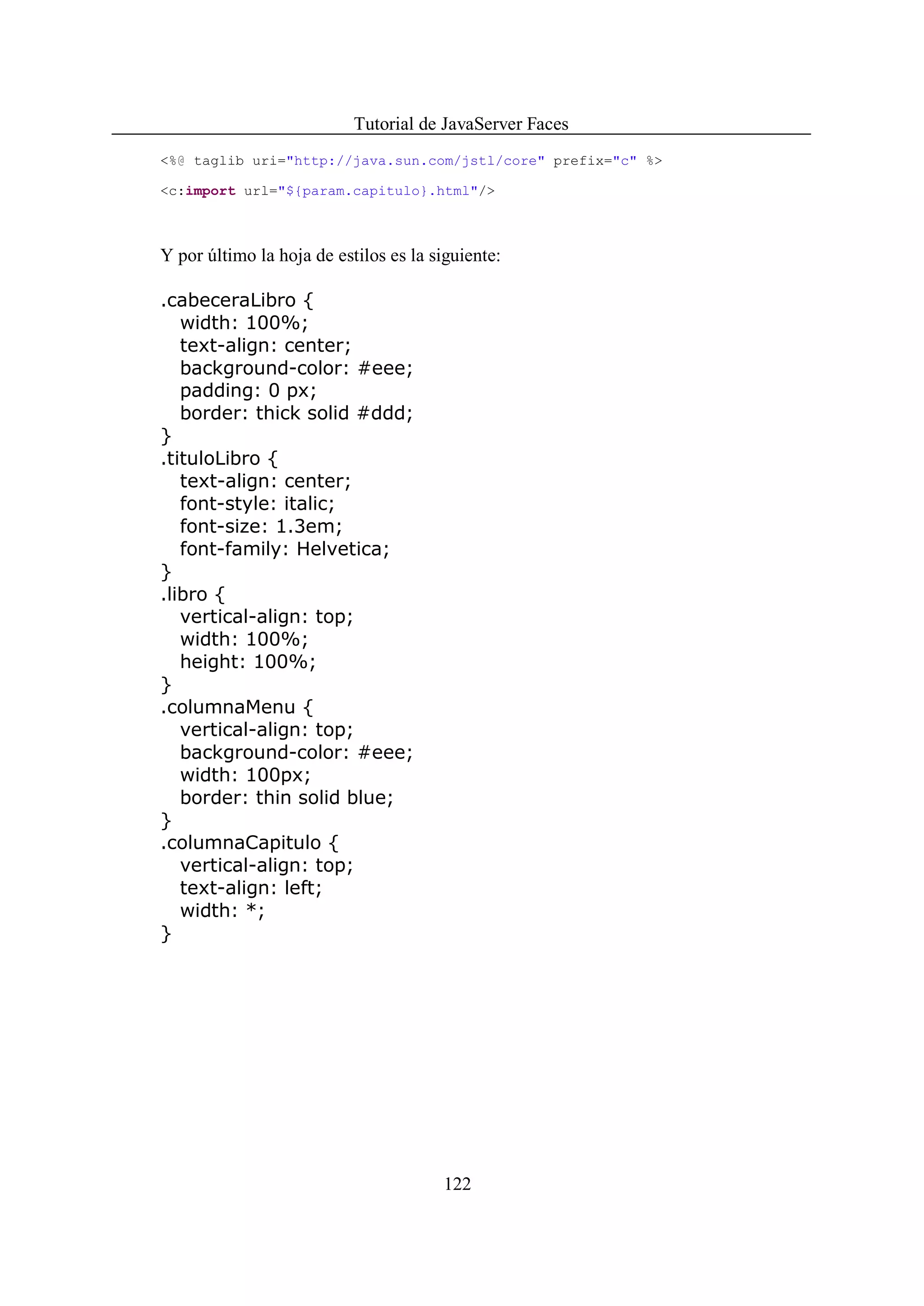 Tutorial de JavaServer Faces
<%@ taglib uri="http://java.sun.com/jstl/core" prefix="c" %>

<c:import url="${param.capitulo}.html"/>



Y por último la hoja de estilos es la siguiente:

.cabeceraLibro {
   width: 100%;
   text-align: center;
   background-color: #eee;
   padding: 0 px;
   border: thick solid #ddd;
}
.tituloLibro {
   text-align: center;
   font-style: italic;
   font-size: 1.3em;
   font-family: Helvetica;
}
.libro {
   vertical-align: top;
   width: 100%;
   height: 100%;
}
.columnaMenu {
   vertical-align: top;
   background-color: #eee;
   width: 100px;
   border: thin solid blue;
}
.columnaCapitulo {
   vertical-align: top;
   text-align: left;
   width: *;
}




                                       122
 